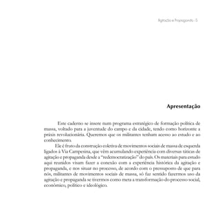 Agitação e Propaganda - 5




                                                                 Apresentação


       Este caderno se insere num programa estratégico de formação política de
massa, voltado para a juventude do campo e da cidade, tendo como horizonte a
práxis revolucionária. Queremos que os militantes tenham acesso ao estudo e ao
conhecimento.
      Ele é fruto da construção coletiva de movimentos sociais de massa de esquerda
ligados à Via Campesina, que vêm acumulando experiência com diversas táticas de
agitação e propaganda desde a “redemocratização” do país. Os materiais para estudo
aqui reunidos visam fazer a conexão com a experiência histórica da agitação e
propaganda, e nos situar no processo, de acordo com o pressuposto de que para
nós, militantes de movimentos sociais de massa, só faz sentido fazermos uso da
agitação e propaganda se tivermos como meta a transformação do processo social,
econômico, político e ideológico.
 