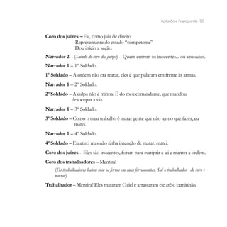 Agitação e Propaganda - 50


Coro dos juízes – Eu, como juiz de direito
              Representante do estado “competente”
             Dou início a seção.
Narrador 2 – (Saindo do coro dos juízes) – Quem entrem os inocentes... ou acusados.
Narrador 1 – 1º Soldado.
1° Soldado – A ordem não era matar, eles é que pularam em frente às armas.
Narrador 1 – 2º Soldado.
2º Soldado – A culpa não é minha. É do meu comandante, que mandou
            desocupar a via.
Narrador 1 – 3º Soldado.
3º Soldado – Como o meu trabalho é matar gente que não tem o que fazer, eu
             matei.
Narrador 1 – 4º Soldado.
4º Soldado – Eu atirei mas não tinha intenção de matar, matei.
Coro dos juízes – Eles são inocentes, foram para cumprir a lei e manter a ordem.
Coro dos trabalhadores – Mentira!
    (Os trabalhadores batem com os ferros em suas ferramentas. Sai o trabalhador do coro e
    narra:)
Trabalhador – Mentira! Eles mataram Oziel e arrastaram ele até o caminhão.
 
