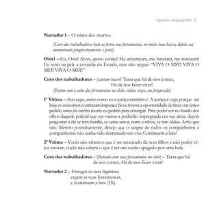 Agitação e Propaganda - 51


Narrador 1 – O relato dos mortos.
     (Coro dos trabalhadores bate os ferros nas ferramentas, no início bem baixo, depois vai
     aumentando progressivamente, e para).
Oziel – Eu, Oziel Alves, quero justiça! Me arrastaram, me bateram, me mataram!
Eu senti na pele a covardia do Estado, mas não neguei “VIVA O MST! VIVA O
MST! VIVA O MST!”
Coro dos trabalhadores – (cantam baixo) Terra que há de nos comer,
                                     Há de nos fazer viver!
    (Batem com o cabo das ferramentas no chão, várias vezes, em progressão)
1ª Vítima – Sou cego, assim como eu a justiça também é. A justiça é cega porque até
   hoje os assassinos continuam impunes. Se eu tivesse a oportunidade de fazer um único
   pedido antes da minha morte eu pediria para enxergar. Para poder ver no fundo dos
   olhos daquele policial que me matou a podridão impregnada em sua alma, depois
   perguntar a ele se tem família, se sente amor, nutre sonhos, se tem idéias. Acho que
   não. Mesmo postumamente, desejo que o sangue de todos os companheiros e
   companheiras não tenha sido derramado em vão. Continuem a luta!
2ª Vítima – Vocês não sabem o que é ser arrancado de seus filhos e não poder vê-
los crescer, vocês não sabem o que é ter um sonho apagado por uma bala.
Coro dos trabalhadores – (Batendo com suas ferramentas no chão) – Terra que há
                       de nos comer, Há de nos fazer viver!
Narrador 2 – Enxugai as suas lágrimas,
            ergam as suas ferramentas,
            e continuem a luta (3X).
 