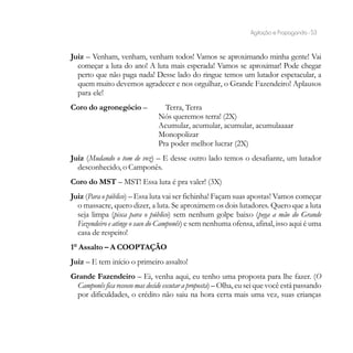 Agitação e Propaganda - 53


Juiz – Venham, venham, venham todos! Vamos se aproximando minha gente! Vai
  começar a luta do ano! A luta mais esperada! Vamos se aproximar! Pode chegar
  perto que não paga nada! Desse lado do ringue temos um lutador espetacular, a
  quem muito devemos agradecer e nos orgulhar, o Grande Fazendeiro! Aplausos
  para ele!
Coro do agronegócio –            Terra, Terra
                               Nós queremos terra! (2X)
                               Acumular, acumular, acumular, acumulaaaar
                               Monopolizar
                               Pra poder melhor lucrar (2X)
Juiz (Mudando o tom de voz) – E desse outro lado temos o desafiante, um lutador
  desconhecido, o Camponês.
Coro do MST – MST! Essa luta é pra valer! (3X)
Juiz (Para o público) – Essa luta vai ser fichinha! Façam suas apostas! Vamos começar
  o massacre, quero dizer, a luta. Se aproximem os dois lutadores. Quero que a luta
  seja limpa (pisca para o público) sem nenhum golpe baixo (pega a mão do Grande
  Fazendeiro e atinge o saco do Camponês) e sem nenhuma ofensa, afinal, isso aqui é uma
  casa de respeito!
1° Assalto – A COOPTAÇÃO
Juiz – E tem início o primeiro assalto!
Grande Fazendeiro – Ei, venha aqui, eu tenho uma proposta para lhe fazer. (O
 Camponês fica receoso mas decide escutar a proposta) – Olha, eu sei que você está passando
 por dificuldades, o crédito não saiu na hora certa mais uma vez, suas crianças
 