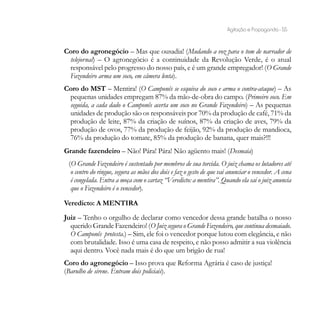 Agitação e Propaganda - 55


Coro do agronegócio – Mas que ousadia! (Mudando a voz para o tom de narrador de
 telejornal) – O agronegócio é a continuidade da Revolução Verde, é o atual
 responsável pelo progresso do nosso país, e é um grande empregador! (O Grande
 Fazendeiro arma um soco, em câmera lenta).
Coro do MST – Mentira! (O Camponês se esquiva do soco e arma o contra-ataque) – As
 pequenas unidades empregam 87% da mão-de-obra do campo. (Primeiro soco. Em
 seguida, a cada dado o Camponês acerta um soco no Grande Fazendeiro) – As pequenas
 unidades de produção são os responsáveis por 70% da produção de café, 71% da
 produção de leite, 87% da criação de suínos, 87% da criação de aves, 79% da
 produção de ovos, 77% da produção de feijão, 92% da produção de mandioca,
 76% da produção do tomate, 85% da produção de banana, quer mais?!!!
Grande fazendeiro – Não! Pára! Pára! Não agüento mais! (Desmaia)
 (O Grande Fazendeiro é sustentado por membros de sua torcida. O juiz chama os lutadores até
  o centro do ringue, segura as mãos dos dois e faz o gesto de que vai anunciar o vencedor. A cena
  é congelada. Entra a moça com o cartaz “Veredicto: a mentira”. Quando ela sai o juiz anuncia
  que o Fazendeiro é o vencedor).

Veredicto: A MENTIRA
Juiz – Tenho o orgulho de declarar como vencedor dessa grande batalha o nosso
  querido Grande Fazendeiro! (O Juiz segura o Grande Fazendeiro, que continua desmaiado.
  O Camponês protesta.) – Sim, ele foi o vencedor porque lutou com elegância, e não
  com brutalidade. Isso é uma casa de respeito, e não posso admitir a sua violência
  aqui dentro. Você nada mais é do que um brigão de rua!
Coro do agronegócio – Isso prova que Reforma Agrária é caso de justiça!
(Barulho de sirene. Entram dois policiais).
 