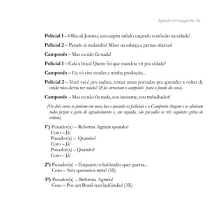 Agitação e Propaganda - 56


Policial 1 – Olha ali Justino, um caipira safado caçando confusão na cidade!
Policial 2 – Parado aí malandro! Mãos na cabeça e pernas abertas!
Camponês – Mas eu não fiz nada!
Policial 1 – Cala a boca! Quem foi que mandou vir pra cidade?
Camponês – Eu só vim vender a minha produção...
Policial 2 – Você vai é pro xadrez, tomar umas porradas pra aprender a voltar de
  onde não devia ter saído! (Eles arrastam o camponês para o fundo da cena).
Camponês – Mas eu não fiz nada, sou inocente, sou trabalhador!
 (Os dois coros se juntam em meia lua e quando os policiais e o Camponês chegam e se alinham
  todos fazem o gesto de agradecimento e, em seguida, são puxados os três seguintes gritos de
  ordem).
1º) Puxador(a) – Reforma Agrária quando?
   Coro – Já!
   Puxador(a) – Quando?
   Coro – Já!
   Puxador(a) – Quando?
   Coro – Já!
2°) Puxador(a) – Enquanto o latifúndio quer guerra...
    Coro – Nós queremos terra! (3X)
3°) Puxador(a) – Reforma Agrária!
    Coro – Por um Brasil sem latifúndio! (3X)
 