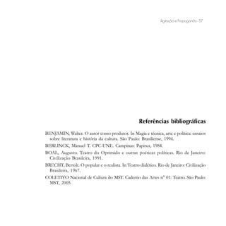 Agitação e Propaganda - 57




                                                    Referências bibliográficas
BENJAMIN, Walter. O autor como produtor. In Magia e técnica, arte e política: ensaios
  sobre literatura e história da cultura. São Paulo: Brasiliense, 1994.
BERLINCK, Manuel T. CPC-UNE. Campinas: Papirus, 1984.
BOAL, Augusto. Teatro do Oprimido e outras poéticas políticas. Rio de Janeiro:
  Civilização Brasileira, 1991.
BRECHT, Bertolt. O popular e o realista. In Teatro dialético. Rio de Janeiro: Civilização
  Brasileira, 1967.
COLETIVO Nacional de Cultura do MST. Caderno das Artes n° 01: Teatro. São Paulo:
  MST, 2005.
 