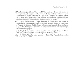 Agitação e Propaganda - 59


SILVA, Lidiane Aparecida da. Teatro no MST: a construção de um instrumento de
  formação e transformação. São Paulo: Centro de Desenvolvimento Sustentável da
  Universidade de Brasília e Instituto de Capacitação e Pesquisa da Reforma Agrária,
  2005. Dissertação apresentada como requisito para conclusão do curso de pós-
  graduação latu-sensu em educação e desenvolvimento do campo.
SILVA, Maria Aparecida da. O papel do teatro na organização dos jovens do
  Assentamento Carlos Lamarca (SP). Veranópolis: Instituto Técnico de Capacitação
  e Pesquisa da Reforma Agrária (Iterra) e Instituto de Educação Josué de Castro
  (IEJC), 2004. Monografia de conclusão de curso de ensino médio com especialização
  em comunicação popular.
SCHWARZ, Roberto. Política e Cultura: subsídios para uma plataforma do PT em
  1982. In Que horas são? São Paulo: Companhia das Letras, 1987.
VIANNA FILHO. Vianinha: teatro, televisão e política. (Org. Fernando Peixoto). São
  Paulo: Brasiliense, 1983.
 