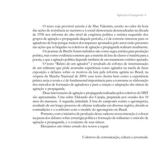Agitação e Propaganda - 6


        O texto cuja provável autoria é de Max Valentim, escrito no calor da hora
das ações de resistência ao nazismo e à social-democracia desencadeadas na década
de 1930 nos informa do alto nível de exigência política e estética requerido dos
grupos de agitação e propaganda daquele período, e é de extremo interesse para os
agitadores de hoje porque muitos dos impasses apontados pelo autor estão presentes
nas ações que as brigadas ou coletivos de agitação e propaganda realizam atualmente.
        Os poemas de Brecht foram incluídos não como regra estética para produção
poética, mas como evidência concreta que a matéria da luta de classes é matéria para a
poesia, e que a agitação política depende também de um tratamento estético apurado.
        O texto “Relato de um agitador” é resultado do esforço de sistematização
de um militante que pôde acumular experiência como agitador na tarefa de fazer
exposição e debates sobre os motivos da luta pela reforma agrária no Brasil, na
véspera da Marcha Nacional de 2005: esse texto ilustra bem como a experiência
prática areja a teoria e é de fundamental importância para a constante re-elaboração
dos métodos de formação de agitadores e para a criação e adaptação das táticas de
agitação e propaganda.
        Duas intervenções de agitação e propaganda realizadas pelos coletivos do MST
são apresentadas. Uma sobre Eldorado dos Carajás, preparada por ocasião dos 10
anos do massacre. A segunda, intitulada A luta do camponês contra o agronegócio,
resultado de um longo processo de oficinas realizadas em diversas regiões, aborda as
contradições e o confronto com o modelo do agronegócio no Brasil.
      Portanto, com a iniciativa de produção desse caderno nossa intenção é colocar
na pauta dos debates sobre estratégia política e formação de militantes o método de
agitação e propaganda, e o conjunto de suas táticas.
      Desejamos um ótimo estudo dos textos a seguir.

                                    Coletivos de comunicação, cultura e juventude.
 