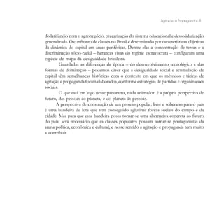 Agitação e Propaganda - 8


do latifúndio com o agronegócio, precarização do sistema educacional e dessolidarização
generalizada. O confronto de classes no Brasil é determinado por características objetivas
da dinâmica do capital em áreas periféricas. Dentre elas a concentração de terras e a
discriminação sócio-racial – heranças vivas do regime escravocrata – configuram uma
espécie de mapa da desigualdade brasileira.
         Guardadas as diferenças de época – do desenvolvimento tecnológico e das
formas de dominação – podemos dizer que a desigualdade social e acumulação de
capital têm semelhanças históricas com o contexto em que os métodos e táticas de
agitação e propaganda foram elaborados, conforme estratégias de partidos e organizações
sociais.
         O que está em jogo nesse panorama, nada animador, é a própria perspectiva de
futuro, das pessoas ao planeta, e do planeta às pessoas.
       A perspectiva de construção de um projeto popular, livre e soberano para o país
é uma bandeira de luta que tem conseguido aglutinar forças sociais do campo e da
cidade. Mas para que essa bandeira possa tornar-se uma alternativa concreta ao futuro
do país, será necessário que as classes populares possam tornar-se protagonistas da
arena política, econômica e cultural, e nesse sentido a agitação e propaganda tem muito
a contribuir.
 