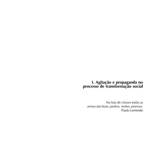 Agitação e Propaganda - 9




    I. Agitação e propaganda no
processo de transformação social


              Na luta de classes todas as
  armas são boas: pedras, noites, poemas.
                          Paulo Leminski
 
