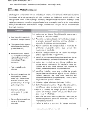 Editável e fotocopiável © Texto | Novo 10 F 9
Energia e movimentos
Este subdomínio deverá ser lecionado em cerca de 5 semanas (15 aulas).
Conteúdos e Metas Curriculares
Objetivo geral: Compreender em que condições um sistema pode ser representado pelo seu centro
de massa e que a sua energia como um todo resulta do seu movimento (energia cinética) e da
interação com outros sistemas (energia potencial); interpretar as transferências de energia como
trabalho em sistemas mecânicos, os conceitos de força conservativa e de força não conservativa e
a relação entre trabalho e variações de energia, reconhecendo situações em que há conservação
de energia mecânica.
Conteúdos METAS CURRICULARES
ͻ Energia cinética e energia
potencial; energia interna
ͻ Sistema mecânico; sistema
redutível a uma partícula
(centro de massa)
ͻ O trabalho como medida
da energia transferida por
ação de forças; trabalho
realizado por forças
constantes
ͻ Teorema da Energia
Cinética
ͻ Forças conservativas e não
conservativas; o peso
como força conservativa;
trabalho realizado pelo
peso e variação da energia
potencial gravítica
ͻ Energia mecânica e
conservação da energia
mecânica
ͻ Forças não conservativas e
variação da energia
mecânica
1.1. Indicar que um sistema físico (sistema) é o corpo ou o
conjunto de corpos em estudo.
1.2. Associar a energia cinética ao movimento de um corpo e
a energia potencial (gravítica, elétrica, elástica) a
interações desse corpo com outros corpos.
1.3. Aplicar o conceito de energia cinética na resolução de
problemas envolvendo corpos que apenas têm
movimento de translação.
1.4. Associar a energia interna de um sistema às energias
cinética e potencial das suas partículas.
1.5. Identificar um sistema mecânico como aquele em que as
variações de energia interna não são tidas em conta.
1.6. Indicar que o estudo de um sistema mecânico que
possua apenas movimento de translação pode ser
reduzido ao de uma única partícula com a massa do
sistema, identificando-a com o centro de massa.
1.7. Identificar trabalho como uma medida da energia
transferida entre sistemas por ação de forças e calcular o
trabalho realizado por uma força constante em
movimentos retilíneos, qualquer que seja a direção dessa
força, indicando quando é máximo.
1.8. Enunciar e aplicar o Teorema da Energia Cinética.
1.9. Definir forças conservativas e forças não conservativas,
identificando o peso como uma força conservativa.
1.10.Aplicar o conceito de energia potencial gravítica ao
sistema em interação corpo + Terra, a partir de um valor
para o nível de referência.
1.11.Relacionar o trabalho realizado pelo peso com a variação
da energia potencial gravítica e aplicar esta relação na
resolução de problemas.
1.12.Definir e aplicar o conceito de energia mecânica.
 