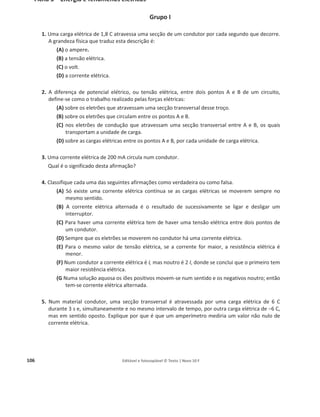 102 Editável e fotocopiável © Texto | Novo 10 F
Fichas formativas
Ficha 1 – Energia e movimentos
Considere g = 10 m sо2
Grupo I
1. Embora a energia possa aparecer de formas diferentes, existem tipos fundamentais de energia.
Indique qual das seguintes situações se refere a um tipo fundamental de energia.
(A) Energia elétrica numa lâmpada acesa.
(B) Energia nuclear numa rocha de urânio.
(C) Energia do movimento de uma maçã ao cair de um ramo de uma árvore.
(D) Energia da radiação solar que incide na superfície da Terra.
2. Numa corrida, onde bateu o record do mundo dos 100 m planos, Usain Bolt, na época com 94 kg e
1,96 m, movia-se a 12 m/s após ter percorrido 80 m. Calcule a energia cinética que Bolt tinha
naquela posição.
3. Um homem de massa 75 kg sobe uma escada com 15 degraus. Cada degrau possui 20 cm de altura
e 30 cm de comprimento.
Qual das seguintes expressões permite calcular o trabalho do peso do homem na subida das
escadas?
(A) 75 × 10 × 20 × 15 J
(B) –75 × 10 × 15 × ඥ0,202
+ 0,302
J
(C) 75 × 10 × 15 × 0,20 × 0,30 J
(D) –75 × 10 × 0,20 × 15 J
4. Classifique cada uma das seguintes afirmações como verdadeira ou como falsa.
(A) Uma bola tem sempre energia, mesmo quando parada.
(B) Um carro com 2000 kg a 100 km/h tem energia cinética igual a outro de 1000 kg a 200 km/h.
(C) Um sistema de dois eletrões possui energia potencial, devido às forças elétricas entre eles.
(D) Um automóvel nunca pode ser considerado como uma partícula.
(E) A energia potencial de interação de um copo com a Terra pode ser igual à sua energia
cinética.
5. Um automóvel, com a massa de 500 kg, seguia a 36 km/h, mas depois de percorrer 50 m a sua
velocidade aumentou para 72 km/h.
Qual das seguintes expressões permite calcular o trabalho da resultante das forças sobre o
automóvel?
(A) 500 × 10 × 50 J
(B) 0,5 × 500 × (202
െ 102
) J
(C) 0,5 × 500 × (72 െ 36)2
J
(D)
1
2
× 500 × (722
െ 362
) J
 