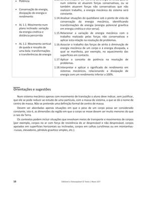 10 Editável e fotocopiável © Texto | Novo 10 F
ͻ Potência
ͻ Conservação de energia,
dissipação de energia e
rendimento
ͻ AL 1.1. Movimento num
plano inclinado: variação
da energia cinética e
distância percorrida
ͻ AL 1.2. Movimento vertical
de queda e ressalto de
uma bola: transformações
e transferências de energia
1.13.Concluir, a partir do Teorema da Energia Cinética, que, se
num sistema só atuarem forças conservativas, ou se
também atuarem forças não conservativas que não
realizem trabalho, a energia mecânica do sistema será
constante.
1.14.Analisar situações do quotidiano sob o ponto de vista da
conservação da energia mecânica, identificando
transformações de energia (energia potencial gravítica
em energia cinética e vice-versa).
1.15.Relacionar a variação de energia mecânica com o
trabalho realizado pelas forças não conservativas e
aplicar esta relação na resolução de problemas.
1.16.Associar o trabalho das forças de atrito à diminuição de
energia mecânica de um corpo e à energia dissipada, a
qual se manifesta, por exemplo, no aquecimento das
superfícies em contacto.
1.17.Aplicar o conceito de potência na resolução de
problemas.
1.18.Interpretar e aplicar o significado de rendimento em
sistemas mecânicos, relacionando a dissipação de
energia com um rendimento inferior a 100%.
Orientações e sugestões
Num sistema mecânico apenas com movimento de translação o aluno deve indicar, sem justificar,
que ele se pode reduzir ao estudo de uma partícula, com a massa do sistema, a que se dá o nome de
centro de massa. Não se pretende uma definição formal de centro de massa.
Devem ser abordadas apenas situações em que o peso de um corpo possa ser considerado
constante, isto é, as dimensões da região em que o corpo se move devem ser muito menores do que
o raio da Terra.
Os contextos podem incluir situações que envolvam meios de transporte e movimentos de corpos
(por exemplo, corpos no ar com força de resistência do ar desprezável e não desprezável, corpos
apoiados em superfícies horizontais ou inclinadas, corpos em calhas curvilíneas ou em montanhas-
-russas, elevadores, pêndulo gravítico simples, etc.).
 