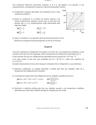 Editável e fotocopiável © Texto | Novo 10 F 111
Grupo II
1. A figura mostra, em esquema, uma experiência
de importância histórica para a compreensão
do conceito de calor, realizada por James Joule.
Descreva em que consistiu essa experiência e
o que ficou provado com os resultados
obtidos.
2. Um cilindro X, de alumínio, foi pintado de preto e outro igual, Y, foi polido e ficou com aspeto
brilhante.
Colocou-se um êmbolo móvel no interior de cada cilindro retendo-se,
assim, um volume de ar igual nos seus interiores. A figura mostra a
situação em que ficaram.
Depois, ambos os cilindros foram expostos durante o mesmo tempo à
radiação solar.
Das seguintes figuras, qual seria a situação previsível após aquele tempo de
exposição ao sol?
(A) (B) (C) (D)
3. Pretendia-se arrefecer cerveja de um barril com um bloco de gelo. Para
isso, foram avançadas duas hipóteses: colocar o bloco de gelo por cima do
barril ou por baixo.
Tendo em conta o mecanismo de transferência de energia por calor que se
verificaria, conclua, justificando, qual das hipóteses é mais eficaz para
obter o resultado pretendido.
4. O gráfico seguinte mostra como varia a potência fornecida por um painel fotovoltaico em função
da tensão aos seus terminais, para temperatura constante e diferentes valores de irradiância.
4.1. Comente a afirmação «nem sem-
pre, para a maior irradiância, o
painel fornece mais energia».
4.2. Faça uma estimativa da potência
máxima que se pode obter com o
painel.
4.3. Usando o valor estimado para a
potência máxima, e sabendo que o
painel usado tem um rendimento
de 14,6%, determine a área do
painel.
Apresente todos os cálculos efetuados.
 