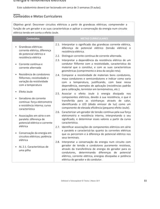 Editável e fotocopiável © Texto | Novo 10 F 11
Energia e fenómenos elétricos
Este subdomínio deverá ser lecionado em cerca de 3 semanas (9 aulas).
Conteúdos e Metas Curriculares
Objetivo geral: Descrever circuitos elétricos a partir de grandezas elétricas; compreender a
função de um gerador e as suas características e aplicar a conservação da energia num circuito
elétrico tendo em conta o efeito Joule.
Conteúdos METAS CURRICULARES
ͻ Grandezas elétricas:
corrente elétrica, diferença
de potencial elétrico e
resistência elétrica
ͻ Corrente contínua e
corrente alternada
ͻ Resistência de condutores
filiformes; resistividade e
variação da resistividade
com a temperatura
ͻ Efeito Joule
ͻ Geradores de corrente
contínua: força eletromotriz
e resistência interna; curva
característica
ͻ Associações em série e em
paralelo: diferença de
potencial elétrico e corrente
elétrica
ͻ Conservação da energia em
circuitos elétricos; potência
elétrica
ͻ AL 2.1. Características de
uma pilha
2.1. Interpretar o significado das grandezas corrente elétrica,
diferença de potencial elétrico (tensão elétrica) e
resistência elétrica.
2.2. Distinguir corrente contínua de corrente alternada.
2.3. Interpretar a dependência da resistência elétrica de um
condutor filiforme com a resistividade, característica do
material que o constitui, e com as suas características
geométricas (comprimento e área da secção reta).
2.4. Comparar a resistividade de materiais bons condutores,
maus condutores e semicondutores e indicar como varia
com a temperatura, justificando, com base nessa
dependência, exemplos de aplicação (resistências padrão
para calibração, termístor em termómetros, etc.).
2.5. Associar o efeito Joule à energia dissipada nos
componentes elétricos, devido à sua resistência, e que é
transferida para as vizinhanças através de calor,
identificando o LED (díodo emissor de luz) como um
componente de elevada eficiência (pequeno efeito Joule).
2.6. Caracterizar um gerador de tensão contínua pela sua força
eletromotriz e resistência interna, interpretando o seu
significado, e determinar esses valores a partir da curva
característica.
2.7. Identificar associações de componentes elétricos em série
e paralelo e caracterizá-las quanto às correntes elétricas
que os percorrem e à diferença de potencial elétrico nos
seus terminais.
2.8. Interpretar a conservação da energia num circuito com
gerador de tensão e condutores puramente resistivos,
através da transferência de energia do gerador para os
condutores, determinando diferenças de potencial
elétrico, corrente elétrica, energias dissipadas e potência
elétrica do gerador e do condutor.
 