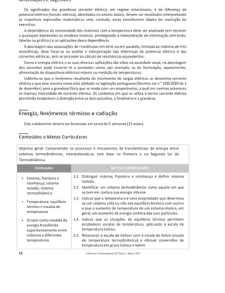 12 Editável e fotocopiável © Texto | Novo 10 F
Orientações e sugestões
Os significados das grandezas corrente elétrica, em regime estacionário, e de diferença de
potencial elétrico (tensão elétrica), abordados no ensino básico, devem ser revisitados interpretando
as respetivas expressões matemáticas sem, contudo, estas constituírem objeto de resolução de
exercícios.
A dependência da resistividade dos materiais com a temperatura deve ser analisada sem recorrer
a quaisquer expressões ou modelos teóricos, privilegiando a interpretação de informação (em texto,
tabelas ou gráficos) e as aplicações dessa dependência.
A abordagem das associações de resistências em série ou em paralelo, limitada ao máximo de três
resistências, deve focar-se na análise e interpretação das diferenças de potencial elétrico e das
correntes elétricas, sem se proceder ao cálculo de resistências equivalentes.
Como a energia elétrica e as suas diversas aplicações são vitais na sociedade atual, na abordagem
dos conceitos pode recorrer-se a contextos como, por exemplo, os da iluminação, aquecimento,
alimentação de dispositivos elétricos móveis ou medição de temperaturas.
Sublinha-se que o fenómeno resultante do movimento de cargas elétricas se denomina corrente
elétrica e que este mesmo nome está adotado na legislação portuguesa (Decreto-Lei n.o
128/2010 de 3
de dezembro) para a grandeza física que se mede com um amperímetro, a qual em normas anteriores
se chamou intensidade de corrente elétrica. Os contextos em que se utiliza o termo corrente elétrica
permitirão estabelecer a distinção entre os dois conceitos, o fenómeno e a grandeza.
Energia, fenómenos térmicos e radiação
Este subdomínio deverá ser lecionado em cerca de 5 semanas (15 aulas).
Conteúdos e Metas Curriculares
Objetivo geral: Compreender os processos e mecanismos de transferências de energia entre
sistemas termodinâmicos, interpretando-os com base na Primeira e na Segunda Lei da
Termodinâmica.
Conteúdos METAS CURRICULARES
ͻ Sistema, fronteira e
vizinhança; sistema
isolado; sistema
termodinâmico
ͻ Temperatura, equilíbrio
térmico e escalas de
temperatura
ͻ O calor como medida da
energia transferida
espontaneamente entre
sistemas a diferentes
temperaturas
3.1. Distinguir sistema, fronteira e vizinhança e definir sistema
isolado.
3.2. Identificar um sistema termodinâmico como aquele em que
se tem em conta a sua energia interna.
3.3. Indicar que a temperatura é uma propriedade que determina
se um sistema está ou não em equilíbrio térmico com outros
e que o aumento de temperatura de um sistema implica, em
geral, um aumento da energia cinética das suas partículas.
3.4. Indicar que as situações de equilíbrio térmico permitem
estabelecer escalas de temperatura, aplicando à escala de
temperatura Celsius.
3.5. Relacionar a escala de Celsius com a escala de Kelvin (escala
de temperatura termodinâmica) e efetuar conversões de
temperatura em graus Celsius e kelvin.
 