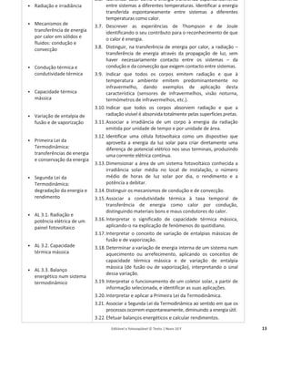 Editável e fotocopiável © Texto | Novo 10 F 13
ͻ Radiação e irradiância
ͻ Mecanismos de
transferência de energia
por calor em sólidos e
fluidos: condução e
convecção
ͻ Condução térmica e
condutividade térmica
ͻ Capacidade térmica
mássica
ͻ Variação de entalpia de
fusão e de vaporização
ͻ Primeira Lei da
Termodinâmica:
transferências de energia
e conservação da energia
ͻ Segunda Lei da
Termodinâmica:
degradação da energia e
rendimento
ͻ AL 3.1. Radiação e
potência elétrica de um
painel fotovoltaico
ͻ AL 3.2. Capacidade
térmica mássica
ͻ AL 3.3. Balanço
energético num sistema
termodinâmico
3.6. Identificar calor como a energia transferida espontaneamente
entre sistemas a diferentes temperaturas. Identificar a energia
transferida espontaneamente entre sistemas a diferentes
temperaturas como calor.
3.7. Descrever as experiências de Thompson e de Joule
identificando o seu contributo para o reconhecimento de que
o calor é energia.
3.8. Distinguir, na transferência de energia por calor, a radiação –
transferência de energia através da propagação de luz, sem
haver necessariamente contacto entre os sistemas – da
condução e da convecção que exigem contacto entre sistemas.
3.9. Indicar que todos os corpos emitem radiação e que à
temperatura ambiente emitem predominantemente no
infravermelho, dando exemplos de aplicação desta
característica (sensores de infravermelhos, visão noturna,
termómetros de infravermelhos, etc.).
3.10. Indicar que todos os corpos absorvem radiação e que a
radiação visível é absorvida totalmente pelas superfícies pretas.
3.11.Associar a irradiância de um corpo à energia da radiação
emitida por unidade de tempo e por unidade de área.
3.12. Identificar uma célula fotovoltaica como um dispositivo que
aproveita a energia da luz solar para criar diretamente uma
diferença de potencial elétrico nos seus terminais, produzindo
uma corrente elétrica contínua.
3.13.Dimensionar a área de um sistema fotovoltaico conhecida a
irradiância solar média no local de instalação, o número
médio de horas de luz solar por dia, o rendimento e a
potência a debitar.
3.14.Distinguir os mecanismos de condução e de convecção.
3.15.Associar a condutividade térmica à taxa temporal de
transferência de energia como calor por condução,
distinguindo materiais bons e maus condutores do calor.
3.16.Interpretar o significado de capacidade térmica mássica,
aplicando-o na explicação de fenómenos do quotidiano.
3.17.Interpretar o conceito de variação de entalpias mássicas de
fusão e de vaporização.
3.18.Determinar a variação de energia interna de um sistema num
aquecimento ou arrefecimento, aplicando os conceitos de
capacidade térmica mássica e de variação de entalpia
mássica (de fusão ou de vaporização), interpretando o sinal
dessa variação.
3.19.Interpretar o funcionamento de um coletor solar, a partir de
informação selecionada, e identificar as suas aplicações.
3.20.Interpretar e aplicar a Primeira Lei da Termodinâmica.
3.21. Associar a Segunda Lei da Termodinâmica ao sentido em que os
processos ocorrem espontaneamente, diminuindo a energia útil.
3.22.Efetuar balanços energéticos e calcular rendimentos.
 