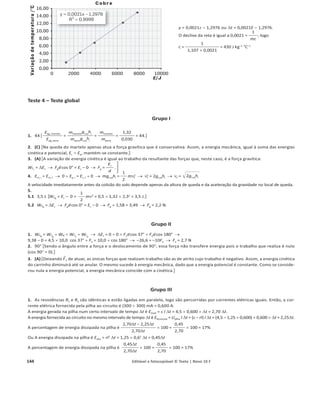 140 1.4.1 Editável e fotocopiável © Texto | Novo 10 F
Proposta de resolução dos testes
Teste 1 – Energia e movimentos
Grupo I
1. (D) 冤 WF
ជ, III
WF
ជ, II
=
Fd cos 60ǡ
Fd cos 35ǡ
=
cos 60ǡ
cos 35ǡ
= 0,610 Ÿ
WF
ជ, II
WF
ជ, III
=
1
0,610
= 1,64 .冥
2. Força gravítica OU reação normal. A força gravítica e a reação normal são perpendiculares ao deslocamento. Por isso, o seu trabalho
é nulo (cos 90ǡ = 0).
3. (A) 关WFg
= Fgd cos ș = mg d cos ș = 0,250 u 10 u 0,90 u cos 90ǡ兴.
4. (D) 关Na situação I a força F
ជ atua na direção e sentido do deslocamento (o ângulo entre a força e o deslocamento é de 0ǡ). O trabalho
da força F
ជ em função do módulo do deslocamento d é WF
ជ = F d cos ș = 2,0 d cos 0ǡ = 2,0 d. O declive do gráfico é
w
d
=
2,0d
d
= 2,0 J m–1
.兴
5. WF
ជR
= WP
ជ  WN
៮ជ  WF
ជ = P d cos 90ǡ  N d cos 90ǡ  F d cos 60ǡ = 0  0  2,0 u 0,90 u cos 60ǡ = 0,90 J.
WF
ជR
= ¨Ec
œ WF
ជR
= Ec, f – Ec, i Ÿ WF
ជR
= Ec, f – 0 Ÿ Ec, f = WF
ជR
Ÿ Ec, f = 0,90 J.
Grupo II
1. Diminui. 关A energia potencial gravítica do sistema carrinho + Terra, Ep , é diretamente proporcional à altura h do carrinho, Ep
= mgh,
diminuindo com a altura a que se encontra.兴
2. (B) 关WFg
= Fg
d cos ș = mg d cos ș = 0,200 u 10 u 1,50 u cos (90ǡ – 20ǡ), pois o ângulo entre o peso e o deslocamento de B para C é de
(90ǡ – 20ǡ).兴
3.
3.1 (C) 关A meio do percurso BC, a altura do carrinho é metade
da altura que tinha em B e, portanto, a energia potencial gravítica
será também metade da que tinha em B. Como há conservação da
energia mecânica, o aumento da energia cinética é igual à diminui-
ção da energia potencial. Conclui-se, assim, que a energia cinética
do carrinho a meio do percurso é metade da sua energia cinética
em C. Como a velocidade do carrinho é diretamente proporcional
à raiz quadrada da energia cinética, Ȟ =
2Ec
m , conclui-se que o
módulo da velocidade a meio do percurso é
ȞC
冑苳
2
.兴
3.2 De B para C há conservação da energia mecânica (a força gravítica é conservativa e a reação normal não realiza trabalho).
Em, B = Em, C o mghB  0 = 0 
1
2
mQC
2 o ghB =
1
2
QC
2 o QC = 2 ghB
冑苴苳 o QC = 2 gBC
៮៮៮ sin 20°
冑苴苳苴苴 o QC = 2 u 10 u 1,50 u sin 20°
冑苴苳苴苴苴苴苴 o
o QC = 3,2 m sоϭ
.
4. De C para D há conservação da energia mecânica (a força gravítica é conservativa e a reação normal não realiza trabalho), ou seja,
é nula a variação de energia mecânica. Assim, as variações de energia cinética e de energia potencial devem ser simétricas para que a
sua soma se anule. Como de C para D a altura não varia, a variação de energia potencial é nula e, em consequência, também é nula a
variação de energia cinética.
OU
A soma dos trabalhos das forças que atuam sobre o carrinho é igual à variação da sua energia cinética. De C para D apenas atuam sobre
o carrinho a força gravítica e a reação normal. Sendo ambas perpendiculares ao deslocamento de C para D, os respetivos trabalhos são
ambos nulos (cos 90° = 0). Sendo nula a soma dos trabalhos das forças que atuam sobre o carrinho, a variação de energia cinética é
também nula.
5. (D) 关O trabalho da resultante das forças é igual à soma dos trabalhos da força gravítica e da reação normal. O trabalho da força
gravítica numa subida é negativo (ângulo entre a força gravítica e o deslocamento maior do que 90°) e o da reação normal é nulo
(o ângulo entre a reação normal e o deslocamento é 90ǡ). Assim, o trabalho da resultante é negativo (resistente). A energia mecânica
é constante, dado que a reação normal não realiza trabalho e que a força gravítica é conservativa.]
Fg d
20°
90°– 20°
C
A
 