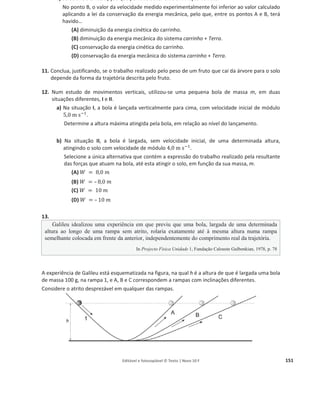 Editável e fotocopiável © Texto | Novo 10 F 147
Questões de exame agrupadas por domínio
Energia e movimentos
1. A figura representa um balão, de massa m, que subiu 2,0 × 10ଷ
m na vertical e que foi depois
desviado pelo vento, deslocando-se 1,0 × 10ଷ
m na horizontal.
Qual das expressões seguintes, onde g representa o módulo da aceleração
gravítica, permite calcular o trabalho realizado, no deslocamento
considerado, pela força gravítica, ‫ܨ‬
Ԧ୥ , que atua no balão?
(A) ܹி
Ԧౝ
= െ2,0 × 10ଷ
݉ ݃
(B) ܹி
Ԧౝ
= െ1,0 × 10ଷ
݉ ݃
(C) ܹி
Ԧౝ
= െ3,0 × 10ଷ
݉ ݃
(D) ܹி
Ԧౝ
= െ2,2 × 10ଷ
݉ ݃
2. Uma bola, de massa 57,0 g, foi atada a uma corda e posta a rodar, num mesmo plano horizontal,
descrevendo circunferências de raio 0,30 m, com velocidade de módulo constante.
Considere o trabalho realizado pela força gravítica que atua na bola, ܹி
Ԧౝ
.
Quando a bola descreve metade de uma circunferência, a energia potencial gravítica do sistema
bola + Terra
(A) não se mantém constante e ܹி
Ԧౝ
= 0
(B) não se mantém constante e ܹி
Ԧౝ
് 0
(C) mantém-se constante e ܹி
Ԧౝ
= 0
(D) mantém-se constante e ܹி
Ԧౝ
് 0
3. Considere um fruto que cai de uma árvore, abandonado de uma posição situada a 1,60 m acima do
solo.
Admita que a resistência do ar é desprezável e que o fruto pode ser representado pelo seu centro
de massa (modelo da partícula material).
Qual é o módulo da velocidade com que o fruto passa na posição situada a 0,70 m do solo?
4. Um automóvel de massa 1,0 × 10ଷ
kg, inicialmente parado numa estrada horizontal, acelera
durante 10 s, sendo a potência fornecida pelo motor 72 cv.
Calcule o módulo da velocidade que o automóvel pode atingir 10 s depois de arrancar, se 15% da
energia fornecida pelo motor, nesse intervalo de tempo, for transformada em energia cinética.
Apresente todas as etapas de resolução.
1 cv = 750 W
 