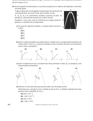 148 Editável e fotocopiável © Texto | Novo 10 F
5. Na figura, está representado o perfil de um troço de uma ponte, que se admite formar um arco de
circunferência num plano vertical. As posições P e Q estão situadas num mesmo plano horizontal.
Sobre essa ponte, desloca-se um automóvel com velocidade de módulo constante.
a) Justifique a afirmação seguinte.
A energia mecânica do sistema automóvel + Terra é igual nas posições P e Q.
b) Admita que, sobre a ponte, se desloca também um camião de massa 12 vezes superior à
massa do automóvel, com velocidade de módulo igual a metade do módulo da velocidade
do automóvel.
Qual das seguintes expressões relaciona corretamente a energia cinética do camião, ‫ܧ‬c, camião,
com a energia cinética do automóvel, ‫ܧ‬ୡ, ୟ୳୲୭୫×୴ୣ୪, enquanto se deslocam sobre a ponte?
(A) ‫ܧ‬c, camião = 24 ‫ܧ‬c, ƒ—–‘×˜‡Ž
(B) ‫ܧ‬c, camião = 12 ‫ܧ‬c, ƒ—–‘×˜‡Ž
(C) ‫ܧ‬c, camião = 6 ‫ܧ‬…ǡƒ—–‘×˜‡Ž
(D) ‫ܧ‬c, camião = 3 ‫ܧ‬…ǡƒ—–‘×˜‡Ž
6. Um carrinho de brincar desloca-se sobre uma pista que pode ser montada com diferentes
formatos.
Considere que a pista é agora montada formando uma rampa sobre a qual o carrinho percorre
trajetórias retilíneas no sentido descendente ou no sentido ascendente.
Na figura, apresenta-se o esboço do gráfico que pode representar a soma
dos trabalhos realizados pelas forças aplicadas no carrinho, W, em função
da distância, d, percorrida pelo carrinho, à medida que este desce a
rampa.
Qual é o significado físico do declive da reta representada?
Conclua, justificando, se existe conservação da energia mecânica do
sistema carrinho + Terra quando o carrinho sobe a rampa com velocidade
constante.
7. Imagine que, numa plataforma suspensa por dois cabos, se encontrava um caixote de madeira
com massa 50 kg. Por acidente, um dos cabos partiu-se e a plataforma ficou com uma inclinação
de 20q com a horizontal, conforme esquematizado na figura.
Devido a esse acidente, o caixote escorregou, tendo percorrido 6,0 m até ao extremo da
plataforma.
Admita que o atrito é desprezável.
 