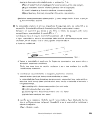 Editável e fotocopiável © Texto | Novo 10 F 149
a) Selecione a única alternativa que contém os termos que preenchem, sequencialmente, os
espaços seguintes, de modo a obter uma afirmação correta.
À medida que o caixote escorrega pela plataforma inclinada, a sua energia cinética ______,
e a sua energia potencial gravítica ______.
(A) aumenta ... diminui
(B) aumenta ... aumenta
(C) diminui ... diminui
(D) diminui ... aumenta
b) Determine o trabalho realizado pelo peso do caixote no seu deslocamento, desde a posição
inicial até ao extremo da plataforma.
8. Numa central hidroeléctrica, a água cai de uma altura de 100 m, com um caudal mássico de
2,0 toneladas por segundo.
Selecione a única alternativa que contém o valor que corresponde à energia transferida, por
segundo, para as pás das turbinas, admitindo que toda a energia resultante da queda da água é
transferida para as turbinas.
(A) ‫ܧ‬ = 2,0 × 10ଷ
J
(B) ‫ܧ‬ = 2,0 × 10ିଷ
J
(C) ‫ܧ‬ = 2,0 × 10଺
J
(D) ‫ܧ‬ = 2,0 × 10ି଺
J
9. Um rapaz empurra, com velocidade constante, um bloco de massa m, ao longo de um plano
inclinado sem atrito, como o esquema da figura mostra.
a) Selecione o diagrama que melhor representa, na situação descrita, as forças aplicadas no
centro de massa do bloco, durante a subida, sendo ‫ܨ‬
Ԧ a força aplicada pelo rapaz.
 