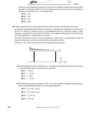 150 Editável e fotocopiável © Texto | Novo 10 F
b) Selecione a alternativa que permite calcular o trabalho realizado pelo peso do bloco, ܲ
ሬԦ, na
subida entre as posições A e B.
(A) ܹ௉
ሬԦ = െ ݉ ݃ ݄ cos 30°
(B) ܹ௉
ሬԦ = െ ݉ ݃ ݀ cos 30°
(C) ܹ௉
ሬԦ = െ ݉ ݃ ݀
(D) ܹ௉
ሬԦ = െ ݉ ݃ ݄
c) Ao atingir a posição B, o bloco fica parado. Ao fim de certo tempo, por descuido, começa a
deslizar ao longo do plano inclinado, com aceleração aproximadamente constante, no
sentido de B para A.
Selecione o gráfico que melhor traduz a energia cinética, ‫ܧ‬ୡ, do bloco, em função da
distância, d, que percorre desde a posição B até à posição A.
10. Na figura encontra-se representada uma calha, inclinada, na qual estão marcados dois pontos, A
e B, que distam 1,65 m. Junto ao ponto B foi colocada uma célula fotoelétrica, ligada a um sistema
de aquisição de dados, de modo a medir a velocidade com que um carrinho passa nesse ponto.
Admita que um carrinho, de massa 500 g, foi largado do ponto A da calha, tendo passado no
ponto B com uma velocidade de módulo 0,980 m sିଵ
.
a) Selecione a única opção que permite obter uma afirmação correta.
No trajecto AB considerado, o trabalho realizado pelo peso do carrinho é…
(A) positivo e a energia potencial gravítica do sistema carrinho + Terra aumenta.
(B) positivo e a energia potencial gravítica do sistema carrinho + Terra diminui.
(C) negativo e a energia potencial gravítica do sistema carrinho + Terra aumenta.
(D) negativo e a energia potencial gravítica do sistema carrinho + Terra diminui.
b) Calcule a intensidade da resultante das forças que atuam no carrinho durante o percurso AB.
Apresente todas as etapas de resolução.
 