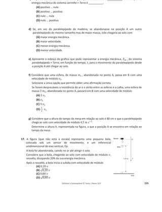 Editável e fotocopiável © Texto | Novo 10 F 151
c) Selecione a única opção que permite obter uma afirmação correta.
No ponto B, o valor da velocidade medido experimentalmente foi inferior ao valor calculado
aplicando a lei da conservação da energia mecânica, pelo que, entre os pontos A e B, terá
havido…
(A) diminuição da energia cinética do carrinho.
(B) diminuição da energia mecânica do sistema carrinho + Terra.
(C) conservação da energia cinética do carrinho.
(D) conservação da energia mecânica do sistema carrinho + Terra.
11. Conclua, justificando, se o trabalho realizado pelo peso de um fruto que cai da árvore para o solo
depende da forma da trajetória descrita pelo fruto.
12. Num estudo de movimentos verticais, utilizou-se uma pequena bola de massa m, em duas
situações diferentes, I e II.
a) Na situação I, a bola é lançada verticalmente para cima, com velocidade inicial de módulo
5,0 m sିଵ
.
Determine a altura máxima atingida pela bola, em relação ao nível do lançamento.
b) Na situação II, a bola é largada, sem velocidade inicial, de uma determinada altura,
atingindo o solo com velocidade de módulo 4,0 m sିଵ
.
Selecione a única alternativa que contém a expressão do trabalho realizado pela resultante
das forças que atuam na bola, até esta atingir o solo, em função da sua massa, m.
(A) ܹ = 8,0 ݉
(B) ܹ = – 8,0 ݉
(C) ܹ = 10 ݉
(D) ܹ = – 10 ݉
13.
Galileu idealizou uma experiência em que previu que uma bola, largada de uma determinada
altura ao longo de uma rampa sem atrito, rolaria exatamente até à mesma altura numa rampa
semelhante colocada em frente da anterior, independentemente do comprimento real da trajetória.
In Projecto Física Unidade 1, Fundação Calouste Gulbenkian, 1978, p. 78
A experiência de Galileu está esquematizada na figura, na qual h é a altura de que é largada uma bola
de massa 100 g, na rampa 1, e A, B e C correspondem a rampas com inclinações diferentes.
Considere o atrito desprezável em qualquer das rampas.
 