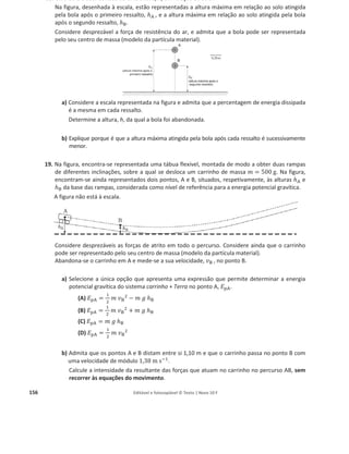 152 Editável e fotocopiável © Texto | Novo 10 F
Calcule a velocidade da bola quando atinge
ଵ
ଷ
da altura h, em qualquer das rampas, admitindo que a
altura h é igual a 1,5 m.
14. Numa fotografia estroboscópica, as sucessivas posições de um objecto são registadas a intervalos
de tempo iguais.
A figura representa uma fotografia estroboscópica do movimento de
uma bola de ténis, de massa 57,0 g, após ressaltar no solo.
Pଵ, Pଶ, Pଷ, Pସ e Pହ representam posições sucessivas da bola. Na
posição Pଷ, a bola de ténis encontra-se a 1,00 m do solo.
Considere o solo como nível de referência da energia potencial
gravítica e a resistência do ar desprezável.
a) Em qual das seguintes posições, a energia cinética da bola é
maior?
(A) Pଵ
(B) Pଶ
(C) Pଷ
(D) Pସ
b) Qual é o esboço de gráfico que pode traduzir a relação entre a energia potencial gravítica do
sistema bola + Terra, ‫ܧ‬୮, e a altura em relação ao solo, h, da bola, durante o seu movimento
entre o solo e a posição Pଷ?
c) Qual é o diagrama em que a resultante das forças aplicadas na bola, ‫ܨ‬
Ԧୖ, na posição Pଶ, está
representada corretamente?
d) Selecione a única alternativa que permite obter uma afirmação correta.
Admitindo que a posição Pହ está a metade da altura de Pଷ, o trabalho realizado pela força
gravítica entre as posições Pଷ e Pହ é…
(A) 2,85 × 10ିଵ
J
(B) െ2,85 × 10ିଵ
J
(C) 2,85 × 10ଶ
J
(D) െ2,85 × 10ଶ
J
 