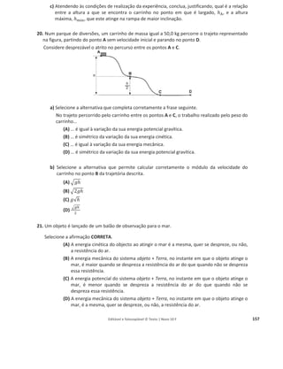 Editável e fotocopiável © Texto | Novo 10 F 153
e) Selecione a única alternativa que permite obter uma afirmação correta.
A variação da energia cinética da bola, entre as posições Pଷ e Pହ, é…
(A) simétrica do trabalho realizado pelas forças conservativas, entre essas posições.
(B) igual ao trabalho realizado pela força gravítica, entre essas posições.
(C) simétrica da variação da energia mecânica, entre essas posições.
(D) igual à variação da energia potencial gravítica, entre essas posições.
f) Relacione a energia cinética da bola na posição Pଶ com a energia cinética da bola na posição
Pହ, fundamentando a resposta.
15. As autoestradas dispõem de diversos dispositivos de segurança, como os postos SOS e as
escapatórias destinadas à imobilização de veículos com falhas no sistema de travagem.
Considere um automóvel que, devido a uma falha no sistema de travagem, entra numa
escapatória com uma velocidade de módulo 25,0 m sିଵ
.
Admita que a massa do conjunto automóvel + ocupantes é 1,20 × 10ଷ
kg.
A figura 1 representa o percurso do automóvel na escapatória, imobilizando-se aquele a uma
altura de 4,8 m em relação à base da rampa, após ter percorrido 53,1 m.
A figura não está à escala.
a) Calcule a intensidade da resultante das forças não conservativas que atuam sobre o
automóvel, no percurso considerado.
Admita que essas forças se mantêm constantes e que a sua resultante tem sentido
contrário ao do movimento.
b) Considere que o automóvel entra na escapatória, nas mesmas condições.
Selecione a única opção que permite obter uma afirmação correta.
Se a intensidade das forças dissipativas que atuam sobre o automóvel fosse maior, verificar-
-se-ia que, desde o início da escapatória até ao ponto em que o automóvel se imobiliza, a
variação da energia...
(A) potencial gravítica do sistema automóvel-Terra seria maior.
(B) cinética do automóvel seria maior.
(C) potencial gravítica do sistema automóvel-Terra seria menor.
(D) cinética do automóvel seria menor.
c) Suponha que a escapatória não tinha o perfil representado na figura 1 (situação A), mas
tinha o perfil representado na figura 2 (situação B), e que o automóvel se imobilizava à
mesma altura (4,8 m).
A figura não está à escala.
Figura 1
 