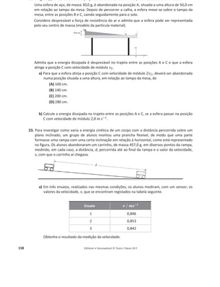 154 Editável e fotocopiável © Texto | Novo 10 F
Selecione a única opção que compara corretamente o trabalho realizado pela força gravítica
aplicada no automóvel, desde o início da escapatória até ao ponto em que o automóvel se
imobiliza, na situação A, ܹ୅, e na situação B, ܹ୆.
(A) ܹ୅ = ܹ୆
(B) ܹ୅  ܹ୆
(C) ܹ୅  ܹ୆
(D) ܹ୅ ൒ ܹ୆
16. A figura (que não está à escala) representa uma calha inclinada, montada sobre uma mesa.
Um pequeno paralelepípedo de madeira, de massa m, é abandonado na posição A, situada a uma
altura h em relação ao tampo da mesa. O paralelepípedo percorre a distância d sobre a calha,
chegando à posição B com velocidade de módulo ‫ݒ‬୆. Em seguida, desliza sobre o tampo da mesa,
entre as posições B e C, caindo depois para o solo.
Considere desprezáveis todas as forças dissipativas e admita que o paralelepípedo pode ser
representado pelo seu centro de massa (modelo da partícula material).
Considere o solo como nível de referência da energia potencial gravítica.
a) No deslocamento entre as posições A e B, o trabalho realizado pela força gravítica que atua
no paralelepípedo pode ser calculado pela expressão
(A) ܹ = ݉ ݃ ݀
(B) ܹ = െ݉ ݃ ݀
(C) ܹ = ݉ ݃ ݄
(D) ܹ = െ݉ ݃ ݄
b) No deslocamento entre as posições A e B, a soma dos trabalhos realizados pelas forças que
atuam no paralelepípedo pode ser calculada pela expressão
(A) ܹ =
ଵ
ଶ
݉ ‫ݒ‬୆
ଶ
െ ݉ ݃ ݄
(B) ܹ =
ଵ
ଶ
݉ ‫ݒ‬୆
ଶ
+ ݉ ݃ ݄
(C) ܹ = െ
ଵ
ଶ
݉ ‫ݒ‬୆
ଶ
(D) ܹ =
ଵ
ଶ
݉ ‫ݒ‬୆
ଶ
Figura 2
 