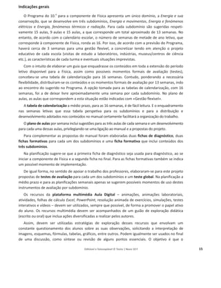 Editável e fotocopiável © Texto | Novo 10 F 15
Planificações
Indicações gerais
O Programa do 10.o
para a componente de Física apresenta um único domínio, a Energia e sua
conservação, que se desenvolve em três subdomínios, Energia e movimentos, Energia e fenómenos
elétricos e Energia, fenómenos térmicos e radiação. Para cada subdomínio são sugeridas respeti-
vamente 15 aulas, 9 aulas e 15 aulas, a que corresponde um total aproximado de 13 semanas. No
entanto, de acordo com o calendário escolar, o número de semanas de metade de ano letivo, que
corresponde à componente de Física, ronda as 16. Por isso, de acordo com a previsão do Programa,
haverá cerca de 3 semanas para uma gestão flexível, a concretizar tendo em atenção o projeto
educativo de cada escola (visitas de estudo a laboratórios, indústrias, museus/centros de ciência
etc.), as características de cada turma e eventuais situações imprevistas.
Com o intuito de elaborar um guia que enquadrasse os conteúdos em toda a extensão do período
letivo disponível para a Física, assim como possíveis momentos formais de avaliação (testes),
concebeu-se uma tabela de calendarização para 16 semanas. Contudo, ponderando a necessária
flexibilidade, distribuíram-se os conteúdos e os momentos formais de avaliação por 13 semanas, indo
ao encontro do sugerido no Programa. A opção tomada para as tabelas de calendarização, com 16
semanas, foi a de deixar livre aproximadamente uma semana por cada subdomínio. No plano de
aulas, as aulas que correspondem a esta situação estão indicadas com «Gestão flexível».
A tabela de calendarização a médio prazo, para as 16 semanas, é de fácil leitura. E o enquadramento
nas semanas letivas que essa tabela perspetiva para os subdomínios e para a distribuição e
desenvolvimento adotados nos conteúdos no manual certamente facilitará a organização do trabalho.
O plano de aulas por semana inclui sugestões para as três aulas de cada semana e um desenvolvimento
para cada uma dessas aulas, privilegiando-se uma ligação ao manual e a propostas do projeto.
Para complementar as propostas do manual foram elaboradas duas fichas de diagnóstico, duas
fichas formativas para cada um dos subdomínios e uma ficha formativa que inclui conteúdos dos
três subdomínios.
Na planificação sugere-se que a primeira ficha de diagnóstico seja usada para diagnóstico, ao se
iniciar a componente de Física e a segunda ficha no final. Para as fichas formativas também se indica
um possível momento de implementação.
De igual forma, no sentido de apoiar o trabalho dos professores, elaboraram-se para este projeto
propostas de testes de avaliação para cada um dos subdomínios e um teste global. Na planificação a
médio prazo e para as planificações semanais apenas se sugerem possíveis momentos de uso destes
instrumentos de avaliação por subdomínio.
Os recursos da plataforma multimédia Aula Digital – animações, animações laboratoriais,
atividades, folhas de cálculo Excel, PowerPoint, resolução animada de exercícios, simulações, testes
interativos e vídeos – devem ser utilizados, sempre que possível, de forma a promover o papel ativo
do aluno. Os recursos multimédia devem ser acompanhados de um guião de exploração didática
(escrito ou oral) que inclua ações diversificadas a realizar pelos autores.
Assim, devem ser utilizadas estratégias de exploração desses recursos que envolvam um
constante questionamento dos alunos sobre as suas observações, solicitando a interpretação de
imagens, esquemas, fórmulas, tabelas, gráficos, entre outros. Podem igualmente ser usados no final
de uma discussão, como síntese ou revisão de alguns pontos essenciais. O objetivo é que o
 