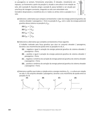 156 Editável e fotocopiável © Texto | Novo 10 F
18. Uma bola é abandonada de uma altura, h, em relação ao solo.
Na figura, desenhada à escala, estão representadas a altura máxima em relação ao solo atingida
pela bola após o primeiro ressalto, ݄୅ , e a altura máxima em relação ao solo atingida pela bola
após o segundo ressalto, ݄୆.
Considere desprezável a força de resistência do ar, e admita que a bola pode ser representada
pelo seu centro de massa (modelo da partícula material).
a) Considere a escala representada na figura e admita que a percentagem de energia dissipada
é a mesma em cada ressalto.
Determine a altura, h, da qual a bola foi abandonada.
b) Explique porque é que a altura máxima atingida pela bola após cada ressalto é sucessivamente
menor.
19. Na figura, encontra-se representada uma tábua flexível, montada de modo a obter duas rampas
de diferentes inclinações, sobre a qual se desloca um carrinho de massa ݉ = 500 g. Na figura,
encontram-se ainda representados dois pontos, A e B, situados, respetivamente, às alturas ݄୅ e
݄୆ da base das rampas, considerada como nível de referência para a energia potencial gravítica.
A figura não está à escala.
Considere desprezáveis as forças de atrito em todo o percurso. Considere ainda que o carrinho
pode ser representado pelo seu centro de massa (modelo da partícula material).
Abandona-se o carrinho em A e mede-se a sua velocidade, ‫ݒ‬୆ , no ponto B.
a) Selecione a única opção que apresenta uma expressão que permite determinar a energia
potencial gravítica do sistema carrinho + Terra no ponto A, ‫ܧ‬୮୅.
(A) ‫ܧ‬୮୅ =
ଵ
ଶ
݉ ‫ݒ‬୆
ଶ
െ ݉ ݃ ݄୆
(B) ‫ܧ‬୮୅ =
ଵ
ଶ
݉ ‫ݒ‬୆
ଶ
+ ݉ ݃ ݄୆
(C) ‫ܧ‬୮୅ = ݉ ݃ ݄୆
(D) ‫ܧ‬୮୅ =
ଵ
ଶ
݉ ‫ݒ‬୆
ଶ
b) Admita que os pontos A e B distam entre si 1,10 m e que o carrinho passa no ponto B com
uma velocidade de módulo 1,38 m sିଵ
.
Calcule a intensidade da resultante das forças que atuam no carrinho no percurso AB, sem
recorrer às equações do movimento.
 