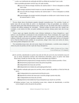 160 Editável e fotocopiável © Texto | Novo 10 F
24. A figura representa uma torre de queda livre que dispõe de um elevador, E, onde
os passageiros se sentam, firmemente amarrados. O elevador, inicialmente em
repouso, cai livremente a partir da posição A, situada a uma altura h em relação ao
solo, até à posição B. Quando atinge a posição B, passa também a ser atuado por
uma força de travagem constante, chegando ao solo com velocidade nula.
Considere desprezáveis a resistência do ar e todos os atritos entre a posição A e o
solo.
a) Selecione a alternativa que compara corretamente o valor da energia potencial gravítica do
sistema elevador / passageiros + Terra na posição B, ‫ܧ‬୮୆, com o valor da energia potencial
gravítica desse sistema na posição A, ‫ܧ‬୮୅.
(A) ‫ܧ‬୮୆ =
ଵ
ଷ
‫ܧ‬୮୅
(B) ‫ܧ‬୮୆ = 3 ‫ܧ‬୮୅
(C) ‫ܧ‬୮୆ =
ଷ
ଶ
‫ܧ‬୮୅
(D) ‫ܧ‬୮୆ =
ଶ
ଷ
‫ܧ‬୮୅
b) Seleccione a alternativa que completa corretamente a frase seguinte.
O trabalho realizado pela força gravítica que atua no conjunto elevador / passageiros,
durante o seu movimento de queda entre as posições A e B, é...
(A) ... negativo e igual à variação da energia potencial gravítica do sistema elevador /
passageiros + Terra.
(B) … positivo e igual à variação da energia potencial gravítica do sistema elevador /
passageiros + Terra.
(C) … negativo e simétrico da variação da energia potencial gravítica do sistema elevador
/ passageiros + Terra.
(D) … positivo e simétrico da variação da energia potencial gravítica do sistema elevador
/ passageiros + Terra.
c) Selecione o gráfico que traduz a relação entre a energia mecânica, ‫ܧ‬୫ , e a altura em relação
ao solo, h, do conjunto elevador / passageiros, durante o seu movimento de queda entre as
posições A e B.
 