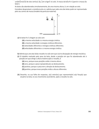 Editável e fotocopiável © Texto | Novo 10 F 161
25. Na figura está representado um gerador, que produz corrente elétrica sempre que se deixa cair o
corpo C. Admita que a corrente elétrica assim produzida é utilizada para aquecer um bloco de
prata, de massa 600 g, nas condições da figura.
Considere que a temperatura do bloco de prata aumenta 0,80 o
C quando o corpo C, de massa
8,0 kg, cai 2,00 m. Calcule o rendimento do processo global de transferência de energia.
Apresente todas as etapas de resolução.
c (capacidade térmica mássica da prata) = 2,34 × 10ଶ
J kgିଵ
°Cିଵ
.
26. Com o objetivo de identificar factores que influenciam a intensidade da força de atrito que atua
sobre um corpo que desliza ao longo de um plano inclinado, um grupo de alunos montou uma
prancha, com uma certa inclinação em relação à horizontal.
Os alunos realizaram vários ensaios nos quais abandonaram, sobre o plano inclinado, um
paralelepípedo de madeira, tendo, em cada ensaio, efetuado as medições necessárias.
a) Em algumas das medições efetuadas, usaram uma fita métrica com uma escala cuja menor
divisão é 1 mm.
Qual é a incerteza associada à escala dessa fita métrica?
b) Numa primeira série de ensaios, os alunos abandonaram o paralelepípedo em diferentes
pontos do plano, de modo que aquele percorresse, até ao final do plano, distâncias
sucessivamente menores (݀ଵ  ݀ଶ  ݀ଷ  ݀ସ).
Calcularam, para cada distância percorrida, a energia dissipada e a intensidade da força de
atrito que atuou no paralelepípedo.
Os valores calculados encontram-se registados na tabela seguinte.
Distância percorrida Energia dissipada / J
Intensidade da força
de atrito / N
݀ଵ 1,578 1,05
݀ଶ 1,305 1,04
݀ଷ 1,052 1,05
݀ସ 0,593 1,04
 