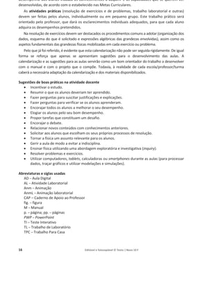 16 Editável e fotocopiável © Texto | Novo 10 F
desempenho dos alunos traduza os conhecimentos a adquirir e as capacidades que se querem ver
desenvolvidas, de acordo com o estabelecido nas Metas Curriculares.
As atividades práticas (resolução de exercícios e de problemas, trabalho laboratorial e outras)
devem ser feitas pelos alunos, individualmente ou em pequeno grupo. Este trabalho prático será
orientado pelo professor, que dará os esclarecimentos individuais adequados, para que cada aluno
adquira os desempenhos pretendidos.
Na resolução de exercícios devem ser destacados os procedimentos comuns a adotar (organização dos
dados, esquema do que é solicitado e expressões algébricas das grandezas envolvidas), assim como os
aspetos fundamentais das grandezas físicas mobilizadas em cada exercício ou problema.
Pelo que já foi referido, é evidente que esta calendarização não pode ser seguida rigidamente. De igual
forma se reforça que apenas se apresentam sugestões para o desenvolvimento das aulas. A
calendarização e as sugestões para as aulas servirão como um bom orientador do trabalho a desenvolver
com o manual e com o projeto que o compõe. Todavia, à realidade de cada escola/professor/turma
caberá a necessária adaptação da calendarização e dos materiais disponibilizados.
Sugestões de boas práticas na atividade docente
x Incentivar o estudo.
x Resumir o que os alunos deveriam ter aprendido.
x Fazer perguntas para suscitar justificações e explicações.
x Fazer perguntas para verificar se os alunos aprenderam.
x Encorajar todos os alunos a melhorar o seu desempenho.
x Elogiar os alunos pelo seu bom desempenho.
x Propor tarefas que constituam um desafio.
x Encorajar o debate.
x Relacionar novos conteúdos com conhecimentos anteriores.
x Solicitar aos alunos que escolham os seus próprios processos de resolução.
x Tornar a física um assunto relevante para os alunos.
x Gerir a aula de modo a evitar a indisciplina.
x Ensinar física utilizando uma abordagem exploratória e investigativa (inquiry).
x Resolver problemas e exercícios.
x Utilizar computadores, tablets, calculadoras ou smartphones durante as aulas (para processar
dados, traçar gráficos e utilizar modelações e simulações).
Abreviaturas e siglas usadas
AD – Aula Digital
AL – Atividade Laboratorial
Anm – Animação
AnmL – Animação laboratorial
CAP – Caderno de Apoio ao Professor
fig. – figura
M – Manual
p. – página; pp. – páginas
PWP – PowerPoint
TI – Teste Interativo
TL – Trabalho de Laboratório
TPC – Trabalho Para Casa
 