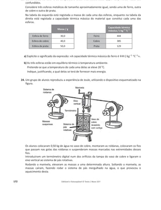 168 Editável e fotocopiável © Texto | Novo 10 F
a) Que energia é necessário fornecer à barra, para que a sua temperatura aumente de 25,0 °C para
27,0 °C?
(A) (2,0 × 897) J (B) (1,4 × 897) J (C) ቀ
897
2,0
ቁ J (D) ቀ
897
1,4
ቁ J
b) Admita que é transferida energia para a barra de alumínio considerada a uma taxa temporal
constante de 1,1 kW.
Determine o tempo que a barra demora a fundir completamente, a partir do instante em que
atinge a temperatura de 660 °C, admitindo que a totalidade da energia transferida contribui
para o aumento da energia interna da barra.
Apresente todas as etapas de resolução.
11. A figura representa uma garrafa térmica, contendo 100 g de água. Quando se
inverte a garrafa, pode considerar-se que a água cai 40 cm. Repetindo
diversas vezes este procedimento, verifica-se um pequeno aumento da
temperatura da água.
a) Identifique, para a situação descrita, o principal processo de transferência
de energia para a água.
b) Determine o intervalo de tempo necessário para que a temperatura da
água aumente 0,50 o
C, se a garrafa térmica for invertida cerca de 30 vezes por minuto.
Apresente todas as etapas de resolução.
ࢉ (‫܍܌܉܌ܑ܋܉ܘ܉܋‬ ‫ܜ‬é
é‫܉܋ܑܕܚ‬ ‫ܕ‬á‫܉܋ܑܛܛ‬ ‫܉܌‬ á܏‫)܉ܝ‬ = ૝, ૚ૡ × ૚૙૜
۸ ‫܏ܓ‬–૚
°۱–૚
12. Uma lata contendo um refrigerante foi exposta à luz solar até ficar em equilíbrio térmico com a
sua vizinhança.
a) Sob que forma foi transferida a energia do Sol para a lata?
b) A lata continha 0,34 kg de um refrigerante de capacidade térmica mássica ૝, ૛ × ૚૙૜
۸ ‫܏ܓ‬ି૚
°۱ି૚
.
Considere que a área da superfície da lata exposta à luz solar era 1,4 × 10ଶ
cmଶ
e que a
intensidade média da radiação solar incidente era 6,0 × 10ଶ
W mିଶ
.
Verificou-se que, ao fim de 90 min de exposição, a temperatura do refrigerante tinha
aumentado 16,5 o
C.
Determine a percentagem da energia incidente na área da superfície da lata exposta à luz
solar que terá contribuído para o aumento da energia interna do refrigerante, no intervalo de
tempo considerado.
13. Numa instalação solar de aquecimento de água, a
energia da radiação solar absorvida na superfície
das placas do coletor é transferida sob a forma de
calor, por meio de um fluido circulante, para a
água contida num depósito, como se representa
na figura.
A variação da temperatura da água no depósito
resultará do balanço entre a energia absorvida e
as perdas térmicas que ocorrerem.
 