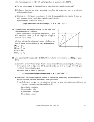 Editável e fotocopiável © Texto | Novo 10 F 169
Numa instalação solar de aquecimento de água para consumo doméstico, os coletores solares
ocupam uma área total de 4,0 m2
. Em condições atmosféricas adequadas, a radiação solar
absorvida por estes coletores é, em média, 800 W / m2
.
Considere um depósito, devidamente isolado, que contém 150 kg de água.
Verifica-se que, ao fim de 12 horas, durante as quais não se retirou água para consumo, a
temperatura da água do depósito aumentou 30 o
C.
Calcule o rendimento associado a este sistema solar térmico.
Apresente todas as etapas de resolução.
ࢉ (‫܍܌܉܌ܑ܋܉ܘ܉܋‬ ‫ܜ‬é
é‫܉܋ܑܕܚ‬ ‫ܕ‬á‫܉܋ܑܛܛ‬ ‫܉܌‬ á
á܏‫)܉ܝ‬ = ૝, ૚ૡ૞ ‫ܓ‬۸ ‫܏ܓ‬–૚
°۱–૚
14. Pretende-se instalar um sistema de coletores solares, com rendimento de 40%, para aquecimento
de água, numa habitação que consome, em média, nesse aquecimento, 8,8 kW h por dia.
Determine a área de coletores a ser instalada, admitindo que estes vão ser colocados numa
posição em que a energia da radiação incidente na sua superfície é, em média, 3,6 × 10ଽ
J , por
ano e por m2
de área de coletores.
Apresente todas as etapas de resolução.
15. Considere diversas amostras puras de líquidos, todas inicialmente a 50 o
C, que sofrem um
processo de arrefecimento até atingirem a temperatura ambiente.
A energia cedida por cada uma dessas amostras será tanto maior quanto
(A) menor for a massa da amostra e menor for a capacidade térmica mássica do líquido.
(B) maior for a massa da amostra e maior for a capacidade térmica mássica do líquido.
(C) maior for a massa da amostra e menor for a capacidade térmica mássica do líquido.
(D) menor for a massa da amostra e maior for a capacidade térmica mássica do líquido.
16. A capacidade térmica mássica do azeite é cerca de metade da capacidade térmica mássica da
água.
Se for fornecida a mesma energia a uma amostra de 200 g de azeite e a uma amostra de 100 g de
água, a variação de temperatura da amostra de azeite será, aproximadamente,
(A) igual à variação de temperatura da amostra de água.
(B) o dobro da variação de temperatura da amostra de água.
(C) metade da variação de temperatura da amostra de água.
(D) um quarto da variação de temperatura da amostra de água.
17. Considere duas amostras de água, A e B, de massas respetivamente iguais a ݉୅ e a 2݉୅ , às
quais foi fornecida a mesma quantidade de energia.
Selecione a única alternativa que permite obter uma afirmação correta.
Sendo ȟܶ୅ e ȟܶB as variações de temperatura sofridas pelas amostras A e B, ȟܶ୆ será igual a...
(A) 2 ȟܶ୅ (B) ȟܶ୅ (C) െ2 ȟܶ୅ (D)
ଵ
ଶ
ȟܶA
 