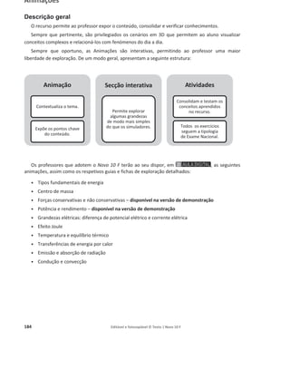 180 Editável e fotocopiável © Texto | Novo 10 F
Simuladores
Descrição geral
Os simuladores do Novo 10 F facilitam a exposição de conteúdos de mais difícil compreensão para
os alunos. São constituídos por três secções:
Os professores adotantes do Novo 10 F terão ao seu dispor os seguintes simuladores, assim como
os respetivos guias e fichas de exploração:
ͻ Trabalho de uma força
ͻ Trabalho do peso – disponível na versão de demonstração
ͻ Conservação da energia mecânica
ͻ Resistência elétrica de um condutor
ͻ Associações de componentes elétricos em série e em paralelo
ͻ Capacidade térmica mássica
ͻ Variação de energia interna de um sistema
Introdução teórica
Contextualiza e expõe
os conteúdos.
Simulador
Permite relacionar
grandezas e explorar as
suas variações num
determinado sistema.
Atividades
Permitem consolidar e
testar os conceitos
abordados no recurso.
 