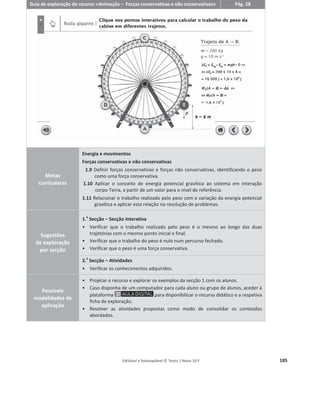 Editável e fotocopiável © Texto | Novo 10 F 181
Guia de exploração do recurso «Simulador – Trabalho do peso» Pág. 21
Metas
curriculares
Energia e a sua conservação
Energia e movimentos
1.7 Identificar trabalho como uma medida da energia transferida entre sistemas por
ação de forças e calcular o trabalho realizado por uma força constante em
movimentos retilíneos, qualquer que seja a direção dessa força, indicando
quando é máximo.
Sugestões
de exploração
por secção
1.
a
Secção – Introdução teórica
ͻ Apresentação do peso como uma força e sua definição.
ͻ Dedução das expressões matemáticas que permitem calcular o trabalho do
peso num plano inclinado.
ͻ Classificação do trabalho do peso em potente ou resistente.
2.
a
Secção – Simulador
É possível:
ͻ Analisar as forças aplicadas num corpo que desce um plano inclinado.
ͻ Alterar os valores das variáveis de que depende o trabalho do peso e analisar
os seus efeitos no valor do trabalho.
ͻ Analisar os valores do trabalho do peso obtidos num gráfico e relacionar com
os valores da massa do corpo, da inclinação do plano inclinado, do
deslocamento e da altura.
3.
a
Secção – Atividades
ͻ Permitem verificar os conhecimentos adquiridos pelos alunos.
Possíveis
modalidades
de aplicação
ͻ Projetar o recurso didático e fazer uso da Introdução teórica (secção 1), para
apresentar o subcapítulo 1.1.4 Trabalho do peso.
ͻ Questionar os alunos e confrontar as suas respostas com os resultados obtidos
através da interação com o simulador.
ͻ Pedir aos alunos que resolvam as Atividades (Secção 3), projetando-as para a
turma. Alternativamente, pedir aos alunos que resolvam as Atividades como
trabalho de casa.
ͻ Caso disponha de um computador para cada aluno ou grupo de alunos, aceder
à plataforma para disponibilizar o recurso didático e a
respetiva ficha de exploração.
 