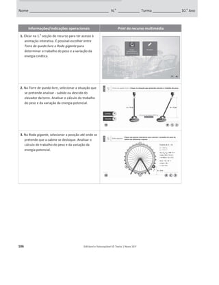 182 Editável e fotocopiável © Texto | Novo 10 F
Informações/Indicações operacionais Print do recurso multimédia
1. Clicar na 2.
a
secção do recurso (Simulador:
trabalho do peso) para ter acesso ao simulador.
2. Clicar em e arrastar para alterar a inclinação
do plano inclinado, a altura do plano inclinado e o
deslocamento do corpo.
No canto inferior esquerdo pode verificar o
ângulo de inclinação da rampa.
3. Clicar no botão assinalado e arrastar, para fazer
variar a massa do corpo.
4. Pode optar por visualizar/ocultar as componentes
do peso e/ou a força de atrito.
5. Depois de escolhidas todas as opções, clique no
botão Play para simular o movimento do corpo.
Surgirá um painel lateral com o valor do trabalho
do peso (caso tenha optado por visualizar as
componentes do peso e da força de atrito,
também irá conseguir visualizar o trabalho da
força resultante e da força de atrito).
6. Para fechar o painel e reiniciar o simulador, clique
no botão ..
Nome ________________________________________________ N.o
______________ Turma ________________ 10.o
Ano
Ficha de exploração do simulador
Trabalho do peso
.
.
 