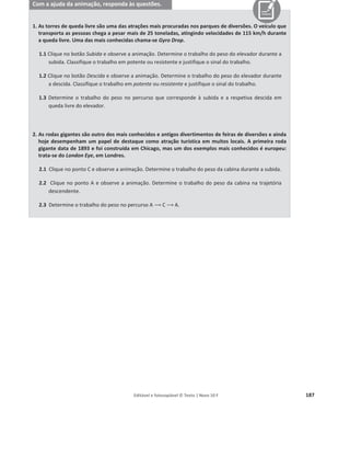 Editável e fotocopiável © Texto | Novo 10 F 183
Com a ajuda do simulador, responda às questões.
1. Simule o movimento descendente de um corpo com as seguintes características:
Massa do corpo: m = 6,1 kg
Altura da rampa: h = 0,9 m
1.1 Registe o ângulo de inclinação da rampa e o deslocamento do corpo.
1.2 Indique o seno do ângulo de inclinação da rampa.
2. Altere a massa do corpo e a altura da rampa para:
Massa do corpo: m = 1,0 kg
Altura da rampa: h = 0,15 m
Atrito desprezável
2.1 Depois de fixar a massa do corpo, clique no botão play e registe o valor do trabalho do peso.
2.2 Altere a massa do corpo para m = 5,1 kg e mantenha as restantes condições. Clique em play e
registe o valor do trabalho do peso.
Como variou o trabalho do peso com a massa do corpo?
2.3 Mantenha a massa do corpo e altere a altura da rampa para 0,7 m. Clique em play e registe o valor
do trabalho do peso. Como variou o trabalho do peso com a variação da altura da rampa?
2.4 Apresente uma expressão matemática que se ajuste ao comportamento observado.
3. Altere as características da rampa e a massa do corpo para:
Massa do corpo: m = 10,0 kg
Altura da rampa: h = 0,95 m
Ângulo de inclinação: T = 22°
Atrito desprezável
3.1 Registe o valor do trabalho do peso.
3.2 Altere apenas a inclinação da rampa para 30° e registe o valor do trabalho do peso.
3.3 Altere novamente a inclinação da rampa para 40° e registe o valor do trabalho do peso.
3.4 Como variou o trabalho do peso com a alteração da inclinação da rampa?
3.5 Que relação se pode estabelecer entre o trabalho do peso e a altura?
3.6 Determine o trabalho do peso recorrendo à definição de trabalho de uma força e compare com o
valor obtido.
3.7 Determine o valor do trabalho recorrendo à expressão ܹ௉
ሬԦ = ݄݉݃. O que pode concluir?
 