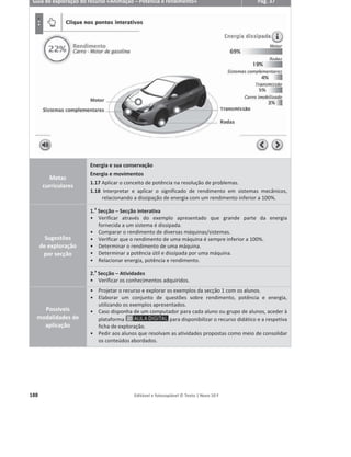 184 Editável e fotocopiável © Texto | Novo 10 F
Animações
Descrição geral
O recurso permite ao professor expor o conteúdo, consolidar e verificar conhecimentos.
Sempre que pertinente, são privilegiados os cenários em 3D que permitem ao aluno visualizar
conceitos complexos e relacioná-los com fenómenos do dia a dia.
Sempre que oportuno, as Animações são interativas, permitindo ao professor uma maior
liberdade de exploração. De um modo geral, apresentam a seguinte estrutura:
Os professores que adotem o Novo 10 F terão ao seu dispor, em , as seguintes
animações, assim como os respetivos guias e fichas de exploração detalhados:
ͻ Tipos fundamentais de energia
ͻ Centro de massa
ͻ Forças conservativas e não conservativas – disponível na versão de demonstração
ͻ Potência e rendimento – disponível na versão de demonstração
ͻ Grandezas elétricas: diferença de potencial elétrico e corrente elétrica
ͻ Efeito Joule
ͻ Temperatura e equilíbrio térmico
ͻ Transferências de energia por calor
ͻ Emissão e absorção de radiação
ͻ Condução e convecção
Animação
Contextualiza o tema.
Expõe os pontos chave
do conteúdo.
Secção interativa
Permite explorar
algumas grandezas
de modo mais simples
do que os simuladores.
Atividades
Consolidam e testam os
conceitos aprendidos
no recurso.
Todos os exercícios
seguem a tipologia
de Exame Nacional.
 