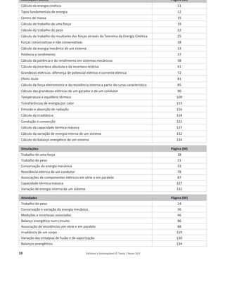 18 Editável e fotocopiável © Texto | Novo 10 F
Animações (Anm) Página (M)
Cálculo da energia cinética 11
Tipos fundamentais de energia 12
Centro de massa 15
Cálculo do trabalho de uma força 19
Cálculo do trabalho do peso 22
Cálculo do trabalho da resultante das forças através do Teorema da Energia Cinética 25
Forças conservativas e não conservativas 28
Cálculo da energia mecânica de um sistema 33
Potência e rendimento 37
Cálculo da potência e do rendimento em sistemas mecânicos 38
Cálculo da incerteza absoluta e da incerteza relativa 41
Grandezas elétricas: diferença de potencial elétrico e corrente elétrica 72
Efeito Joule 81
Cálculo da força eletromotriz e da resistência interna a partir da curva característica 85
Cálculo das grandezas elétricas de um gerador e de um condutor 90
Temperatura e equilíbrio térmico 109
Transferências de energia por calor 113
Emissão e absorção de radiação 116
Cálculo da irradiância 118
Condução e convecção 122
Cálculo da capacidade térmica mássica 127
Cálculo da variação de energia interna de um sistema 132
Cálculo do balanço energético de um sistema 134
Simulações Página (M)
Trabalho de uma força 18
Trabalho do peso 21
Conservação da energia mecânica 33
Resistência elétrica de um condutor 78
Associações de componentes elétricos em série e em paralelo 87
Capacidade térmica mássica 127
Variação de energia interna de um sistema 132
Atividades Página (M)
Trabalho do peso 24
Conservação e variação da energia mecânica 36
Medições e incertezas associadas 46
Balanço energético num circuito 86
Associação de resistências em série e em paralelo 88
Irradiância de um corpo 119
Variação das entalpias de fusão e de vaporização 130
Balanços energéticos 134
 