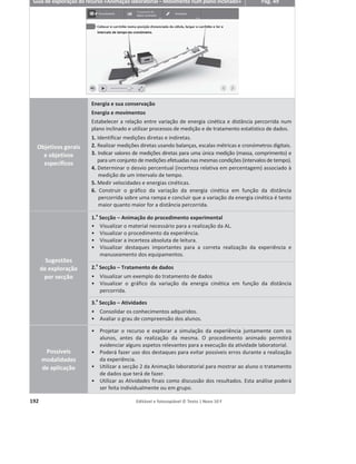 188 Editável e fotocopiável © Texto | Novo 10 F
Guia de exploração do recurso «Animação – Potência e rendimento» Pág. 37
Metas
curriculares
Energia e sua conservação
Energia e movimentos
1.17 Aplicar o conceito de potência na resolução de problemas.
1.18 Interpretar e aplicar o significado de rendimento em sistemas mecânicos,
relacionando a dissipação de energia com um rendimento inferior a 100%.
Sugestões
de exploração
por secção
1.
a
Secção – Secção interativa
ͻ Verificar através do exemplo apresentado que grande parte da energia
fornecida a um sistema é dissipada.
ͻ Comparar o rendimento de diversas máquinas/sistemas.
ͻ Verificar que o rendimento de uma máquina é sempre inferior a 100%.
ͻ Determinar o rendimento de uma máquina.
ͻ Determinar a potência útil e dissipada por uma máquina.
ͻ Relacionar energia, potência e rendimento.
2.
a
Secção – Atividades
ͻ Verificar os conhecimentos adquiridos.
Possíveis
modalidades de
aplicação
ͻ Projetar o recurso e explorar os exemplos da secção 1 com os alunos.
ͻ Elaborar um conjunto de questões sobre rendimento, potência e energia,
utilizando os exemplos apresentados.
ͻ Caso disponha de um computador para cada aluno ou grupo de alunos, aceder à
plataforma para disponibilizar o recurso didático e a respetiva
ficha de exploração.
ͻ Pedir aos alunos que resolvam as atividades propostas como meio de consolidar
os conteúdos abordados.
 
