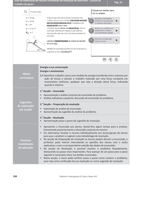 190 Editável e fotocopiável © Texto | Novo 10 F
Com a ajuda da animação, responda às questões.
1. Clique no botão que diz «Potência e rendimento» e explore o exemplo do Carro – Motor de gasolina.
Clique no ponto interativo Motor.
1.1 Qual é o processo mais eficiente? Justifique.
1.2 Determine a energia dissipada pelo processo menos eficiente, admitindo que o carro tem uma
potência de 120 cv. Considere 1 Đǀу 745 W.
1.3 Determine o rendimento do carro, admitindo que o motor era o único sistema onde ocorria
dissipação de energia.
Nota: Se tiver dúvidas sobre a forma de calcular o rendimento de uma máquina, clique sobre o
«rendimento do carro».
2. Explore o exemplo do esquentador.
2.1 Calcule os valores de energia útil e energia dissipada pelo esquentador durante 30 minutos de
funcionamento.
3. Explore o exemplo do painel fotovoltaico.
3.1 Calcule a potência fornecida ao painel fotovoltaico.
3.2 Calcule os valores de energia útil durante 1 hora de funcionamento.
 