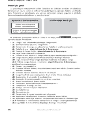 192 Editável e fotocopiável © Texto | Novo 10 F
Guia de exploração do recurso «Animação laboratorial – Movimento num plano inclinado» Pág. 49
Objetivos gerais
e objetivos
específicos
Energia e sua conservação
Energia e movimentos
Estabelecer a relação entre variação de energia cinética e distância percorrida num
plano inclinado e utilizar processos de medição e de tratamento estatístico de dados.
1. Identificar medições diretas e indiretas.
2. Realizar medições diretas usando balanças, escalas métricas e cronómetros digitais.
3. Indicar valores de medições diretas para uma única medição (massa, comprimento) e
para um conjunto de medições efetuadas nas mesmas condições (intervalos de tempo).
4. Determinar o desvio percentual (incerteza relativa em percentagem) associado à
medição de um intervalo de tempo.
5. Medir velocidades e energias cinéticas.
6. Construir o gráfico da variação da energia cinética em função da distância
percorrida sobre uma rampa e concluir que a variação da energia cinética é tanto
maior quanto maior for a distância percorrida.
Sugestões
de exploração
por secção
1.
a
Secção – Animação do procedimento experimental
ͻ Visualizar o material necessário para a realização da AL.
ͻ Visualizar o procedimento da experiência.
ͻ Visualizar a incerteza absoluta de leitura.
ͻ Visualizar destaques importantes para a correta realização da experiência e
manuseamento dos equipamentos.
2.
a
Secção – Tratamento de dados
ͻ Visualizar um exemplo do tratamento de dados
ͻ Visualizar o gráfico da variação da energia cinética em função da distância
percorrida.
3.
a
Secção – Atividades
ͻ Consolidar os conhecimentos adquiridos.
ͻ Avaliar o grau de compreensão dos alunos.
Possíveis
modalidades
de aplicação
ͻ Projetar o recurso e explorar a simulação da experiência juntamente com os
alunos, antes da realização da mesma. O procedimento animado permitirá
evidenciar alguns aspetos relevantes para a execução da atividade laboratorial.
ͻ Poderá fazer uso dos destaques para evitar possíveis erros durante a realização
da experiência.
ͻ Utilizar a secção 2 da Animação laboratorial para mostrar ao aluno o tratamento
de dados que terá de fazer.
ͻ Utilizar as Atividades finais como discussão dos resultados. Esta análise poderá
ser feita individualmente ou em grupo.
 