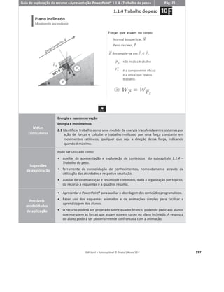 Editável e fotocopiável © Texto | Novo 10 F 193
Animações de resolução de exercícios
Descrição geral
Para auxiliar os alunos na resolução de exercícios apresentam-se resoluções passo a passo de
exercícios adaptados de exame ou com a tipologia de exame.
Os professores que adotem o Novo 10 F terão ao seu dispor, em , as seguintes
animações de resolução de exercícios, assim como os respetivos guias de exploração dos recursos:
ͻ Cálculo da energia cinética
ͻ Cálculo do trabalho de uma força
ͻ Cálculo do trabalho do peso – disponível na versão de demonstração
ͻ Cálculo do trabalho da resultante das forças através do Teorema da Energia Cinética
ͻ Cálculo da energia mecânica de um sistema
ͻ Cálculo da potência e do rendimento em sistemas mecânicos – disponível na versão de
demonstração
ͻ Cálculo da incerteza absoluta e da incerteza relativa
ͻ Cálculo da força eletromotriz e da resistência interna a partir da curva característica
ͻ Cálculo das grandezas elétricas de um gerador e de um condutor
ͻ Cálculo da irradiância
ͻ Cálculo da capacidade térmica mássica
ͻ Cálculo da variação de energia interna de um sistema
ͻ Cálculo do balanço energético de um sistema
Enunciado
Apresentação do
enunciado do exercício.
Preparação da
resolução
Análise do enunciado e
seleção dos dados úteis
para a resolução do
exercício.
Resolução
Animação interativa
com a resolução do
exercício.
 