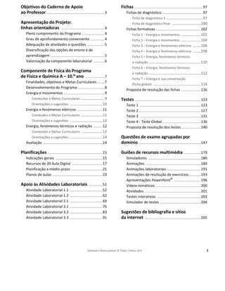 Editável e fotocopiável © Texto | Novo 10 F 1
Objetivos do Caderno de Apoio
ao Professor..........................................................3
Apresentação do Projeto:
linhas orientadoras ...........................................4
Pleno cumprimento do Programa ......................4
Grau de aprofundamento conveniente ..............4
Adequação de atividades e questões .................5
Diversificação das opções de ensino e de
aprendizagem .....................................................5
Valorização da componente laboratorial ...........6
Componente de Física do Programa
de Física e Química A – 10.º ano ...................7
Finalidades, objetivos e Metas Curriculares .......7
Desenvolvimento do Programa ..........................8
Energia e movimentos ........................................9
Conteúdos e Metas Curriculares .......................9
Orientações e sugestões ................................10
Energia e fenómenos elétricos .........................11
Conteúdos e Metas Curriculares .....................11
Orientações e sugestões ................................12
Energia, fenómenos térmicos e radiação .........12
Conteúdos e Metas Curriculares .....................12
Orientações e sugestões ................................14
Avaliação ..........................................................14
Planificações ......................................................15
Indicações gerais ..............................................15
Recursos de 20 Aula Digital ..............................17
Planificação a médio prazo ...............................21
Planos de aulas .................................................23
Apoio às Atividades Laboratoriais ..............51
Atividade Laboratorial 1.1 ................................52
Atividade Laboratorial 1.2 ................................62
Atividade Laboratorial 2.1 ................................69
Atividade Laboratorial 3.1 ................................75
Atividade Laboratorial 3.2 ................................83
Atividade Laboratorial 3.3 ................................91
Fichas ...................................................................97
Fichas de diagnóstico ........................................97
Ficha de diagnóstico 1 ....................................97
Ficha de diagnóstico final .............................100
Fichas formativas ............................................102
Ficha 1 – Energia e movimentos ....................102
Ficha 2 – Energia e movimentos ....................104
Ficha 3 – Energia e fenómenos elétricos ........106
Ficha 4 – Energia e fenómenos elétricos ........108
Ficha 5 – Energia, fenómenos térmicos
e radiação ...................................................110
Ficha 6 – Energia, fenómenos térmicos
e radiação....................................................112
Ficha 7 – Energia e sua conservação
(ficha global) ...............................................114
Proposta de resolução das fichas ...................116
Testes .................................................................123
Teste 1 ............................................................123
Teste 2 ............................................................127
Teste 3 ............................................................131
Teste 4 - Teste Global......................................136
Proposta de resolução dos testes ...................140
Questões de exame agrupadas por
domínio .............................................................147
Guiões de recursos multimédia ................179
Simuladores ....................................................180
Animações ......................................................184
Animações laboratoriais .................................191
Animações de resolução de exercícios............193
Apresentações PowerPoint®
...........................196
Vídeos temáticos ............................................200
Atividades .......................................................201
Testes interativos ...........................................203
Simulador de testes ........................................204
Sugestões de bibliografia e sítios
da internet .......................................................205
Índice
 