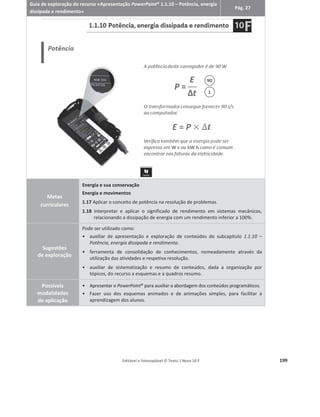 Editável e fotocopiável © Texto | Novo 10 F 195
Guia de exploração do recurso «Animação de resolução de exercícios – Cálculo da
potência e do rendimento em sistemas mecânicos»
Pág. 38
Metas
curriculares
Energia e sua conservação
Energia e movimentos
1.17 Aplicar o conceito de potência na resolução de problemas.
1.18 Interpretar e aplicar o significado de rendimento em sistemas mecânicos,
relacionando a dissipação de energia com um rendimento inferior a 100%.
Sugestões
de exploração
por secção
1.
a
Secção – Enunciado
ͻ Apresentação e análise conjunta do enunciado do problema.
ͻ Análise individual e posterior discussão do enunciado.
2.
a
Secção – Preparação da resolução
ͻ Exploração da análise do enunciado.
ͻ Apresentação da sugestão de análise do problema.
3.
a
Secção – Resolução
ͻ Apresentação da sugestão de resolução, passo a passo.
Possíveis
modalidades
de aplicação
ͻ Apresentar o Enunciado aos alunos, dando-lhes algum tempo para o analisar,
fomentando posteriormente a discussão conjunta do mesmo.
ͻ Em alternativa, facultar o recurso individualmente aos alunos/grupo de alunos
para que o analisem e sugiram uma metodologia de resolução.
ͻ Na secção de Preparação da resolução os alunos podem discutir o enunciado, o
professor pode intervir intercalando as opiniões dos alunos com o áudio
explicativo e com a correspondente seleção dos dados do enunciado.
ͻ Na secção da Resolução, é possível resolver o problema faseadamente destacando
os passos mais importantes. Para avançar de um passo para o passo seguinte é
necessário clicar nos botões numerados.
ͻ Nesta secção o aluno pode verificar passo a passo como resolver o problema,
quer seja como verificação da sua resolução ou como sugestão de resolução.
 
