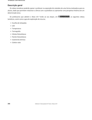 196 Editável e fotocopiável © Texto | Novo 10 F
Apresentações PowerPoint®
Descrição geral
As apresentações em PowerPoint® contêm a totalidade dos conteúdos abordados em cada tópico.
Constituem um recurso auxiliar do professor na sua abordagem e exploração. Poderão ser utilizadas
como ferramenta de consolidação, uma vez que contemplam sempre perguntas e atividades
(acompanhadas de resolução) sobre os respetivos temas.
Os professores que adotem o Novo 10 F terão ao seu dispor, em , as seguintes
apresentações em PowerPoint®:
ͻ 1.1.1 Energia e tipos fundamentais de energia. Energia interna
ͻ 1.1.2 Sistema mecânico redutível a uma partícula
ͻ 1.1.3 Transferências de energia por ação de forças. Trabalho de uma força constante
ͻ 1.1.4 Trabalho do peso – disponível na versão de demonstração
ͻ 1.1.5 Teorema da Energia Cinética – disponível na versão de demonstração
ͻ 1.1.6 Forças conservativas e não conservativas
ͻ 1.1.7 Trabalho do peso, variação da energia potencial gravítica e energia potencial gravítica
ͻ 1.1.8 Energia mecânica, forças conservativas e conservação da energia mecânica
ͻ 1.1.9 Forças não conservativas, variação da energia mecânica e dissipação de energia
ͻ 1.1.10 Potência, energia dissipada e rendimento – disponível na versão de demonstração
ͻ Medições e incertezas associadas
ͻ 1.2.1 Energia e correntes elétricas
ͻ 1.2.2 Grandezas elétricas: diferença de potencial elétrico e corrente elétrica. Corrente contínua
e corrente alternada
ͻ 1.2.3 Grandezas elétricas: resistência elétrica de um condutor
ͻ 1.2.4 Energia transferida para um componente de um circuito elétrico. Efeito Joule
ͻ 1.2.5 Características de um gerador de tensão contínua
ͻ 1.2.6 Associações de componentes elétricos em série e em paralelo
ͻ 1.3.1 Sistema termodinâmico. Sistema isolado
ͻ 1.3.2 Temperatura, equilíbrio térmico e escalas de temperatura
ͻ 1.3.3 Transferências de energia por calor
ͻ 1.3.4 Radiação e irradiância. Painéis fotovoltaicos
ͻ 1.3.5 Condução térmica
ͻ 1.3.6 Convecção térmica
ͻ 1.3.7 Transferências de energia como calor num coletor solar
ͻ 1.3.8 Aquecimento e arrefecimento de sistemas: capacidade térmica mássica
ͻ 1.3.9 Aquecimento e mudanças de estado: variação das entalpias de fusão e de vaporização
ͻ 1.3.10 Primeira Lei da Termodinâmica: transferências de energia e conservação da energia
ͻ 1.3.11 Segunda Lei da Termodinâmica: degradação da energia e rendimento
Apresentação de conteúdos
Conteúdo abordado no manual
utilizando tópicos e esquemas.
Utilização de diversos exemplos para
facilitar a exploração de conteúdos.
Atividade(s) + Resolução
 