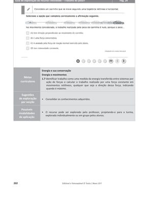 198 Editável e fotocopiável © Texto | Novo 10 F
Guia de exploração do recurso «Apresentação PowerPoint® 1.1.5 – Teorema da
Energia Cinética»
Pág. 25
Metas
curriculares
Energia e sua conservação
Energia e movimentos
1.7 Identificar trabalho como uma medida da energia transferida entre sistemas por
ação de forças e calcular o trabalho realizado por uma força constante em
movimentos retilíneos, qualquer que seja a direção dessa força, indicando
quando é máximo.
Sugestões
de exploração
Pode ser utilizado como:
ͻ auxiliar de apresentação e exploração de conteúdos do subcapítulo 1.1.5 –
Teorema da Energia Cinética.
ͻ ferramenta de consolidação de conhecimentos, nomeadamente através da
utilização das atividades e respetiva resolução.
ͻ auxiliar de sistematização e resumo de conteúdos, dada a organização por
tópicos, do recurso a esquemas e a quadros resumo.
Possíveis
modalidades
de aplicação
ͻ Apresentar o PowerPoint® para auxiliar a abordagem dos conteúdos programáticos.
ͻ Fazer uso dos esquemas animados e de animações simples para facilitar a
aprendizagem dos alunos.
 