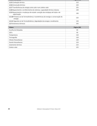 20 Editável e fotocopiável © Texto | Novo 10 F
Testes interativos Página (M)
1.3.5 Condução térmica 123
1.3.6 Convecção térmica 124
1.3.7 Transferências de energia como calor num coletor solar 125
1.3.8 Aquecimento e arrefecimento de sistemas: capacidade térmica mássica 128
1.3.9 Aquecimento e mudanças de estado: variação das entalpias de fusão e de
vaporização
130
1.3.10 Primeira Lei da Termodinâmica: transferências de energia e conservação da
energia
132
1.3.11 Segunda Lei da Termodinâmica: degradação da energia e rendimento 134
1.3 Fenómenos térmicos 143
Vídeos Página (M)
Escolha de lâmpadas 83
LED's 83
Temperatura 110
Termografia 118
Células fotovoltaicas 118
Painéis fotovoltaicos 119
Isolamento térmico 123
Coletor solar 125
 