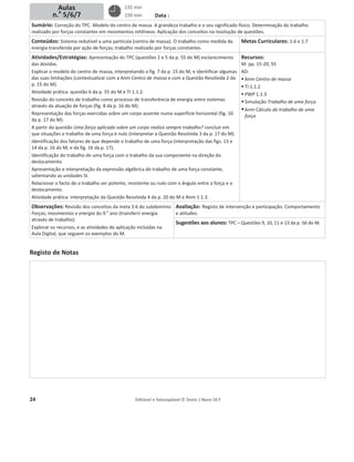 24 Editável e fotocopiável © Texto | Novo 10 F
Data :
Sumário: Correção do TPC. Modelo do centro de massa. A grandeza trabalho e o seu significado físico. Determinação do trabalho
realizado por forças constantes em movimentos retilíneos. Aplicação dos conceitos na resolução de questões.
Conteúdos: Sistema redutível a uma partícula (centro de massa). O trabalho como medida da
energia transferida por ação de forças; trabalho realizado por forças constantes.
Metas Curriculares: 1.6 e 1.7
Atividades/Estratégias: Apresentação do TPC (questões 2 e 5 da p. 55 do M) esclarecimento
das dúvidas.
Explicar o modelo do centro de massa, interpretando a fig. 7 da p. 15 do M, e identificar algumas
das suas limitações (contextualizar com a Anm Centro de massa e com a Questão Resolvida 2 da
p. 15 do M).
Atividade prática: questão 6 da p. 55 do M e TI 1.1.2.
Revisão do conceito de trabalho como processo de transferência de energia entre sistemas
através da atuação de forças (fig. 8 da p. 16 do M).
Representação das forças exercidas sobre um corpo assente numa superfície horizontal (fig. 10
da p. 17 do M).
A partir da questão Uma força aplicada sobre um corpo realiza sempre trabalho? concluir em
que situações o trabalho de uma força é nulo (interpretar a Questão Resolvida 3 da p. 17 do M).
Identificação dos fatores de que depende o trabalho de uma força (interpretação das figs. 13 e
14 da p. 16 do M, e da fig. 16 da p. 17).
Identificação do trabalho de uma força com o trabalho da sua componente na direção do
deslocamento.
Apresentação e interpretação da expressão algébrica do trabalho de uma força constante,
salientando as unidades SI.
Relacionar o facto de o trabalho ser potente, resistente ou nulo com o ângulo entre a força e o
deslocamento.
Atividade prática: interpretação da Questão Resolvida 4 da p. 20 do M e Anm 1.1.3.
Recursos:
M: pp. 15-20, 55
AD:
ƒ Anm Centro de massa
ƒ TI 1.1.2
ƒ PWP 1.1.3
ƒ Simulação Trabalho de uma força
ƒAnm Cálculo do trabalho de uma
força
Observações: Revisão dos conceitos da meta 3.6 do subdomínio
Forças, movimentos e energia do 9.
o
ano (transferir energia
através de trabalho).
Explorar os recursos, e as atividades de aplicação incluídas na
Aula Digital, que seguem os exemplos do M.
Avaliação: Registo de intervenção e participação. Comportamento
e atitudes.
Sugestões aos alunos: TPC – Questões 9, 10, 11 e 13 da p. 56 do M.
Registo de Notas
135 min
150 min
Aulas
n.o
5/6/7
 